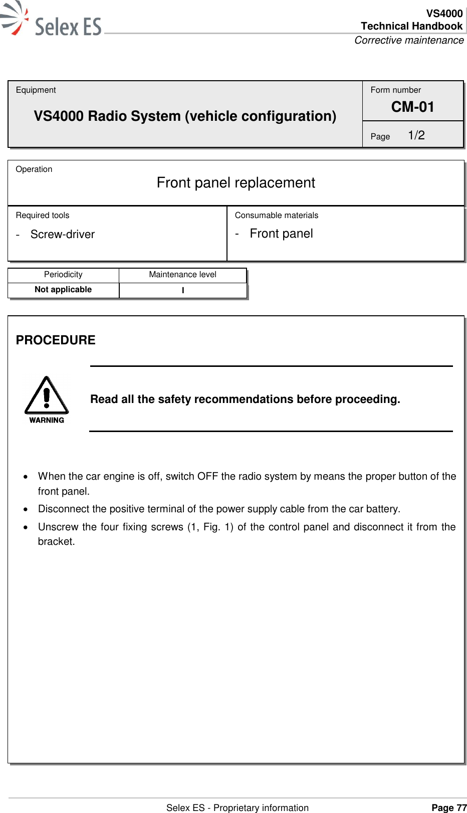  VS4000 Technical Handbook Corrective maintenance   Selex ES - Proprietary information Page 77    Equipment VS4000 Radio System (vehicle configuration) Operation  Front panel replacement Required tools - Screw-driver Consumable materials -  Front panel Form number CM-01 Page  1/2 Periodicity Maintenance level Not applicable I PROCEDURE   Read all the safety recommendations before proceeding.     When the car engine is off, switch OFF the radio system by means the proper button of the front panel.   Disconnect the positive terminal of the power supply cable from the car battery.   Unscrew the four fixing screws (1, Fig. 1) of the control panel and disconnect it from the bracket.  