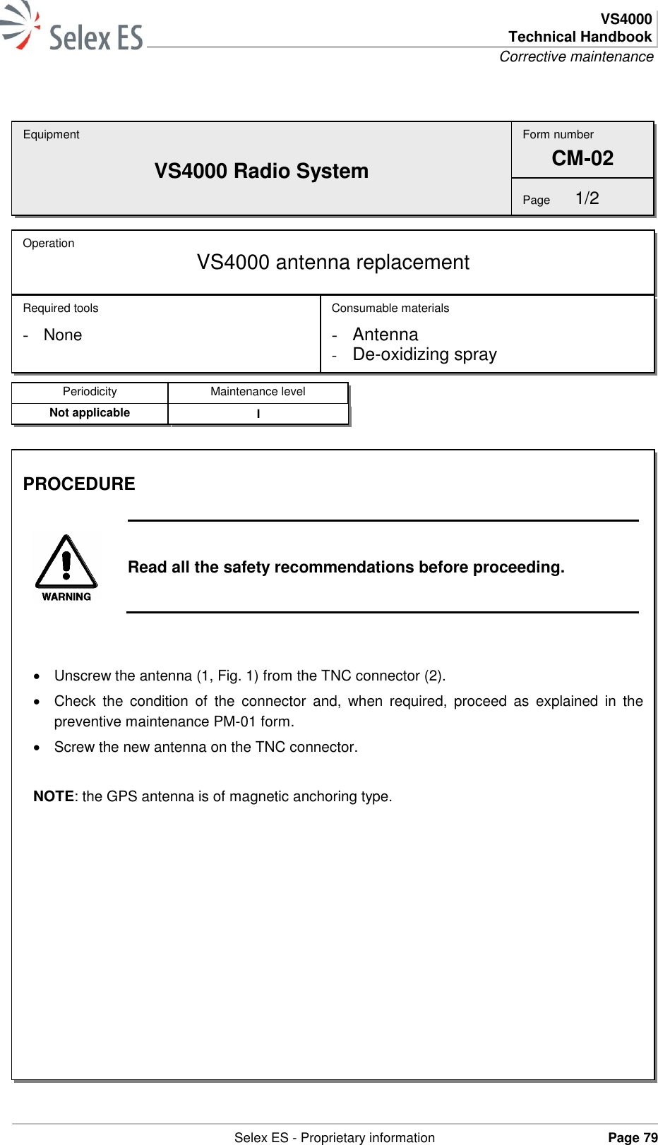  VS4000 Technical Handbook Corrective maintenance   Selex ES - Proprietary information Page 79    Equipment VS4000 Radio System Operation  VS4000 antenna replacement Required tools - None Consumable materials - Antenna - De-oxidizing spray Form number CM-02 Page  1/2 Periodicity Maintenance level Not applicable I PROCEDURE   Read all the safety recommendations before proceeding.     Unscrew the antenna (1, Fig. 1) from the TNC connector (2).   Check  the  condition  of  the  connector  and,  when  required,  proceed  as  explained  in  the preventive maintenance PM-01 form.   Screw the new antenna on the TNC connector.  NOTE: the GPS antenna is of magnetic anchoring type.  
