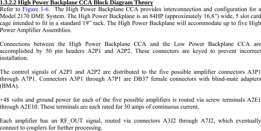  1.3.2.2 High Power Backplane CCA Block Diagram Theory  Refer to Figure 1-6.  The High Power Backplane CCA provides interconnection and configuration for a Model 2170 DME System. The High Power Backplane is an 84HP (approximately 16.8”) wide, 5 slot card cage intended to fit in a standard 19” rack. The High Power Backplane will accommodate up to five High Power Amplifier Assemblies.   Connections between the High Power Backplane CCA and the Low Power Backplane CCA are accomplished by 50 pin headers A2P1 and A2P2. These connectors are keyed to prevent incorrect installation.  The control signals of A2P1 and A2P2 are distributed to the five possible amplifier connectors A3P1 through A7P1. Connectors A3P1 through A7P1 are DB37 female connectors with blind-mate adapters (BMA).  +48 volts and ground power for each of the five possible amplifiers is routed via screw terminals A2E1 through A2E10. These terminals are each rated for 30 amps of continuous current.  Each amplifier has an RF_OUT signal, routed via connectors A3J2 through A7J2, which eventually connect to couplers for further processing.  