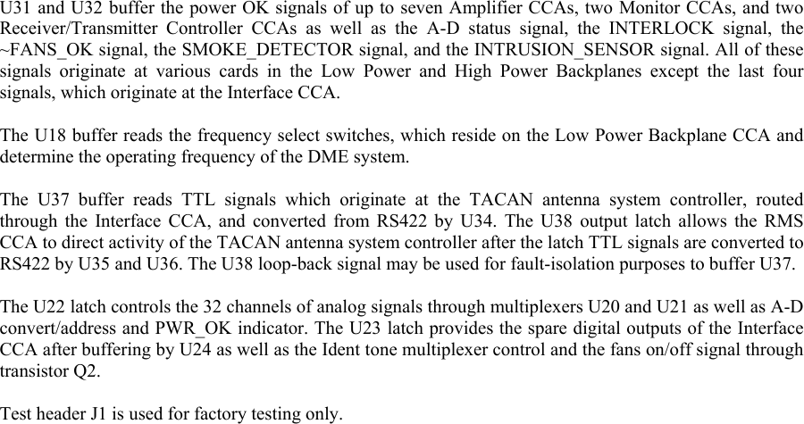  U31 and U32 buffer the power OK signals of up to seven Amplifier CCAs, two Monitor CCAs, and two Receiver/Transmitter Controller CCAs as well as the A-D status signal, the INTERLOCK signal, the ~FANS_OK signal, the SMOKE_DETECTOR signal, and the INTRUSION_SENSOR signal. All of these signals originate at various cards in the Low Power and High Power Backplanes except the last four signals, which originate at the Interface CCA.  The U18 buffer reads the frequency select switches, which reside on the Low Power Backplane CCA and determine the operating frequency of the DME system.  The U37 buffer reads TTL signals which originate at the TACAN antenna system controller, routed through the Interface CCA, and converted from RS422 by U34. The U38 output latch allows the RMS CCA to direct activity of the TACAN antenna system controller after the latch TTL signals are converted to RS422 by U35 and U36. The U38 loop-back signal may be used for fault-isolation purposes to buffer U37.  The U22 latch controls the 32 channels of analog signals through multiplexers U20 and U21 as well as A-D convert/address and PWR_OK indicator. The U23 latch provides the spare digital outputs of the Interface CCA after buffering by U24 as well as the Ident tone multiplexer control and the fans on/off signal through transistor Q2.  Test header J1 is used for factory testing only.  