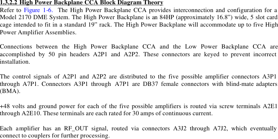  1.3.2.2 High Power Backplane CCA Block Diagram Theory  Refer to Figure 1-6.  The High Power Backplane CCA provides interconnection and configuration for a Model 2170 DME System. The High Power Backplane is an 84HP (approximately 16.8”) wide, 5 slot card cage intended to fit in a standard 19” rack. The High Power Backplane will accommodate up to five High Power Amplifier Assemblies.   Connections between the High Power Backplane CCA and the Low Power Backplane CCA are accomplished by 50 pin headers A2P1 and A2P2. These connectors are keyed to prevent incorrect installation.  The control signals of A2P1 and A2P2 are distributed to the five possible amplifier connectors A3P1 through A7P1. Connectors A3P1 through  A7P1 are DB37 female connectors with blind-mate adapters (BMA).  +48 volts and ground power for each of the five possible amplifiers is routed via screw terminals A2E1 through A2E10. These terminals are each rated for 30 amps of continuous current.  Each amplifier has an RF_OUT signal, routed via connectors A3J2 through A7J2, which eventually connect to couplers for further processing.  