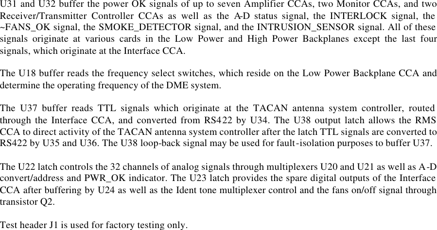  U31 and U32 buffer the power OK signals of up to seven Amplifier CCAs, two Monitor CCAs, and two Receiver/Transmitter Controller CCAs as well as the A-D status signal, the INTERLOCK signal, the ~FANS_OK signal, the SMOKE_DETECTOR signal, and the INTRUSION_SENSOR signal. All of these signals originate at various cards in the Low Power and High Power Backplanes except the last four signals, which originate at the Interface CCA.  The U18 buffer reads the frequency select switches, which reside on the Low Power Backplane CCA and determine the operating frequency of the DME system.  The U37 buffer reads TTL signals which originate at the TACAN antenna system controller, routed through the Interface CCA, and converted from RS422 by U34. The U38 output latch allows the RMS CCA to direct activity of the TACAN antenna system controller after the latch TTL signals are converted to RS422 by U35 and U36. The U38 loop-back signal may be used for fault-isolation purposes to buffer U37.  The U22 latch controls the 32 channels of analog signals through multiplexers U20 and U21 as well as A-D convert/address and PWR_OK indicator. The U23 latch provides the spare digital outputs of the Interface CCA after buffering by U24 as well as the Ident tone multiplexer control and the fans on/off signal through transistor Q2.  Test header J1 is used for factory testing only.  