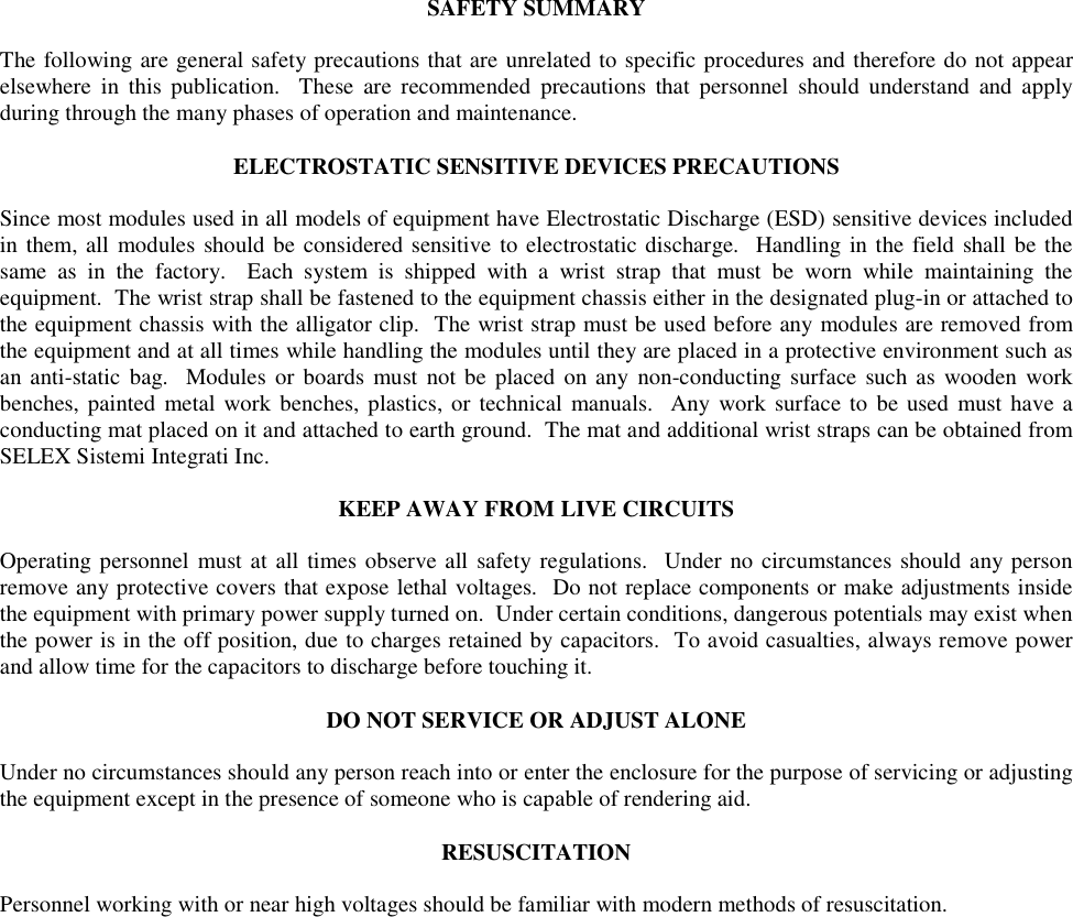 SAFETY SUMMARY  The following are general safety precautions that are unrelated to specific procedures and therefore do not appear elsewhere in this publication.  These are recommended precautions that personnel should understand and apply during through the many phases of operation and maintenance.  ELECTROSTATIC SENSITIVE DEVICES PRECAUTIONS  Since most modules used in all models of equipment have Electrostatic Discharge (ESD) sensitive devices included in them, all modules should be considered sensitive to electrostatic discharge.  Handling in the field shall be the same as in the factory.  Each system is shipped with a wrist strap that must be worn while maintaining the equipment.  The wrist strap shall be fastened to the equipment chassis either in the designated plug-in or attached to the equipment chassis with the alligator clip.  The wrist strap must be used before any modules are removed from the equipment and at all times while handling the modules until they are placed in a protective environment such as an anti-static bag.  Modules or boards must not be placed on any non-conducting surface such as wooden work benches, painted metal work benches, plastics, or technical manuals.  Any work surface to be used must have a conducting mat placed on it and attached to earth ground.  The mat and additional wrist straps can be obtained from SELEX Sistemi Integrati Inc.  KEEP AWAY FROM LIVE CIRCUITS  Operating personnel must at all times observe all safety regulations.  Under no circumstances should any person remove any protective covers that expose lethal voltages.  Do not replace components or make adjustments inside the equipment with primary power supply turned on.  Under certain conditions, dangerous potentials may exist when the power is in the off position, due to charges retained by capacitors.  To avoid casualties, always remove power and allow time for the capacitors to discharge before touching it.  DO NOT SERVICE OR ADJUST ALONE  Under no circumstances should any person reach into or enter the enclosure for the purpose of servicing or adjusting the equipment except in the presence of someone who is capable of rendering aid.  RESUSCITATION  Personnel working with or near high voltages should be familiar with modern methods of resuscitation.  