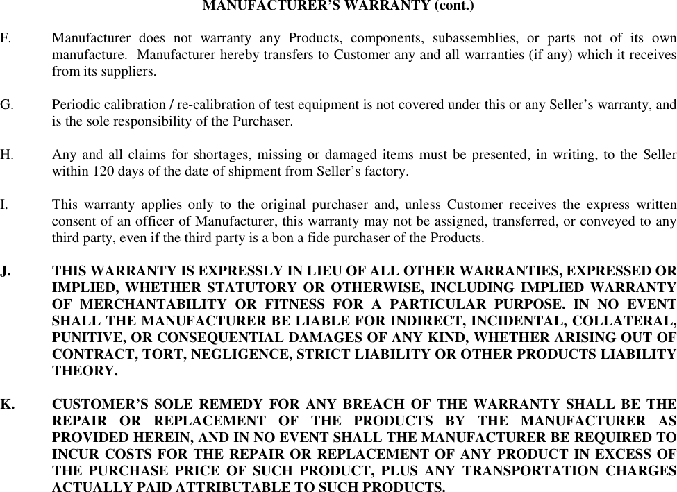 MANUFACTURER’S WARRANTY (cont.)  F.  Manufacturer does not warranty any Products, components, subassemblies, or parts not of its own manufacture.  Manufacturer hereby transfers to Customer any and all warranties (if any) which it receives from its suppliers.  G.  Periodic calibration / re-calibration of test equipment is not covered under this or any Seller’s warranty, and is the sole responsibility of the Purchaser.  H.  Any and all claims for shortages, missing or damaged items must be presented, in writing, to the Seller within 120 days of the date of shipment from Seller’s factory.   I.  This warranty applies only to the original purchaser and, unless Customer receives the express written consent of an officer of Manufacturer, this warranty may not be assigned, transferred, or conveyed to any third party, even if the third party is a bon a fide purchaser of the Products.  J.  THIS WARRANTY IS EXPRESSLY IN LIEU OF ALL OTHER WARRANTIES, EXPRESSED OR IMPLIED, WHETHER STATUTORY OR OTHERWISE, INCLUDING IMPLIED WARRANTY OF MERCHANTABILITY OR FITNESS FOR A PARTICULAR PURPOSE. IN NO EVENT SHALL THE MANUFACTURER BE LIABLE FOR INDIRECT, INCIDENTAL, COLLATERAL, PUNITIVE, OR CONSEQUENTIAL DAMAGES OF ANY KIND, WHETHER ARISING OUT OF CONTRACT, TORT, NEGLIGENCE, STRICT LIABILITY OR OTHER PRODUCTS LIABILITY THEORY.  K.  CUSTOMER’S SOLE REMEDY FOR ANY BREACH OF THE WARRANTY SHALL BE THE REPAIR OR REPLACEMENT OF THE PRODUCTS BY THE MANUFACTURER AS PROVIDED HEREIN, AND IN NO EVENT SHALL THE MANUFACTURER BE REQUIRED TO INCUR COSTS FOR THE REPAIR OR REPLACEMENT OF ANY PRODUCT IN EXCESS OF THE PURCHASE PRICE OF SUCH PRODUCT, PLUS ANY TRANSPORTATION CHARGES ACTUALLY PAID ATTRIBUTABLE TO SUCH PRODUCTS.  