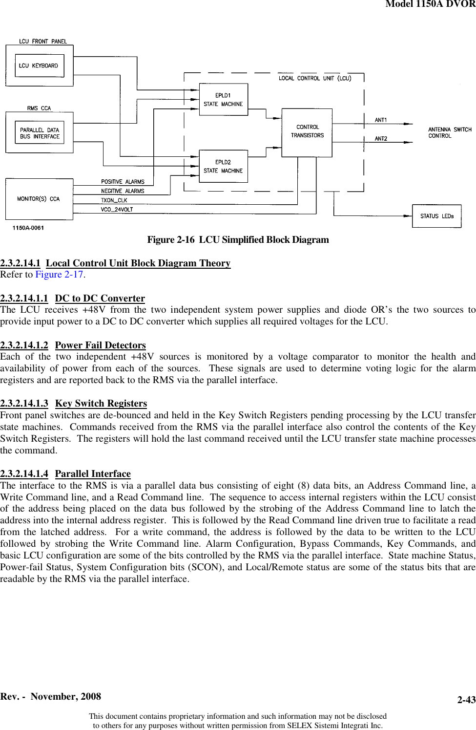 Model 1150A DVOR  Rev. -  November, 2008   This document contains proprietary information and such information may not be disclosed to others for any purposes without written permission from SELEX Sistemi Integrati Inc. 2-43Figure 2-16  LCU Simplified Block Diagram  2.3.2.14.1 Local Control Unit Block Diagram TheoryRefer to Figure 2-17.2.3.2.14.1.1 DC to DC ConverterThe LCU receives +48V from the two independent system power supplies and diode OR’s the two sources to provide input power to a DC to DC converter which supplies all required voltages for the LCU.  2.3.2.14.1.2 Power Fail DetectorsEach of the two independent +48V sources is monitored by a voltage comparator to monitor the health and availability of power from each of the sources.  These signals are used to determine voting logic for the alarm registers and are reported back to the RMS via the parallel interface.  2.3.2.14.1.3 Key Switch RegistersFront panel switches are de-bounced and held in the Key Switch Registers pending processing by the LCU transfer state machines.  Commands received from the RMS via the parallel interface also control the contents of the Key Switch Registers.  The registers will hold the last command received until the LCU transfer state machine processes the command.  2.3.2.14.1.4 Parallel InterfaceThe interface to the RMS is via a parallel data bus consisting of eight (8) data bits, an Address Command line, a Write Command line, and a Read Command line.  The sequence to access internal registers within the LCU consist of the address being placed on the data bus followed by the strobing of the Address Command line to latch the address into the internal address register.  This is followed by the Read Command line driven true to facilitate a read from the latched address.  For a write command, the address is followed by the data to be written to the LCU followed by strobing the Write Command line. Alarm Configuration, Bypass Commands, Key Commands, and basic LCU configuration are some of the bits controlled by the RMS via the parallel interface.  State machine Status, Power-fail Status, System Configuration bits (SCON), and Local/Remote status are some of the status bits that are readable by the RMS via the parallel interface.  