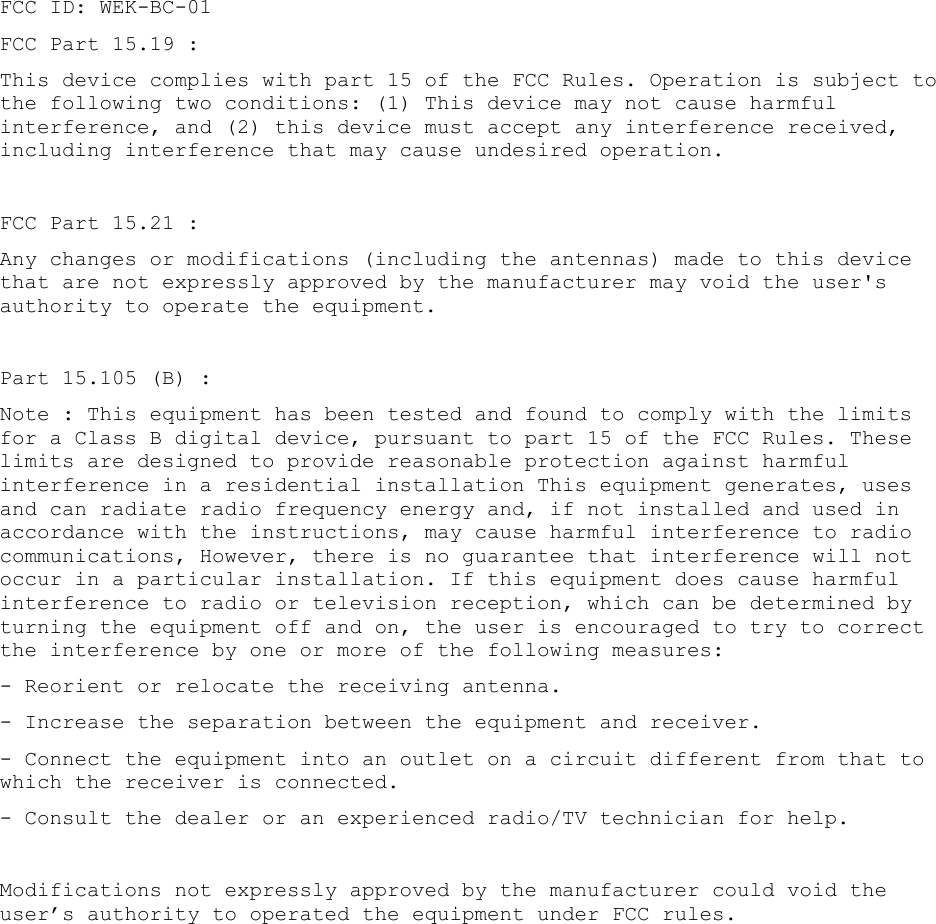 FCC ID: WEK-BC-01 FCC Part 15.19 :  This device complies with part 15 of the FCC Rules. Operation is subject to the following two conditions: (1) This device may not cause harmful interference, and (2) this device must accept any interference received, including interference that may cause undesired operation.  FCC Part 15.21 :  Any changes or modifications (including the antennas) made to this device that are not expressly approved by the manufacturer may void the user's authority to operate the equipment.  Part 15.105 (B) :  Note : This equipment has been tested and found to comply with the limits for a Class B digital device, pursuant to part 15 of the FCC Rules. These limits are designed to provide reasonable protection against harmful interference in a residential installation This equipment generates, uses and can radiate radio frequency energy and, if not installed and used in accordance with the instructions, may cause harmful interference to radio communications, However, there is no guarantee that interference will not occur in a particular installation. If this equipment does cause harmful interference to radio or television reception, which can be determined by turning the equipment off and on, the user is encouraged to try to correct the interference by one or more of the following measures:  - Reorient or relocate the receiving antenna.  - Increase the separation between the equipment and receiver.  - Connect the equipment into an outlet on a circuit different from that to which the receiver is connected.  - Consult the dealer or an experienced radio/TV technician for help.    Modifications not expressly approved by the manufacturer could void the user&rsquo;s authority to operated the equipment under FCC rules.      