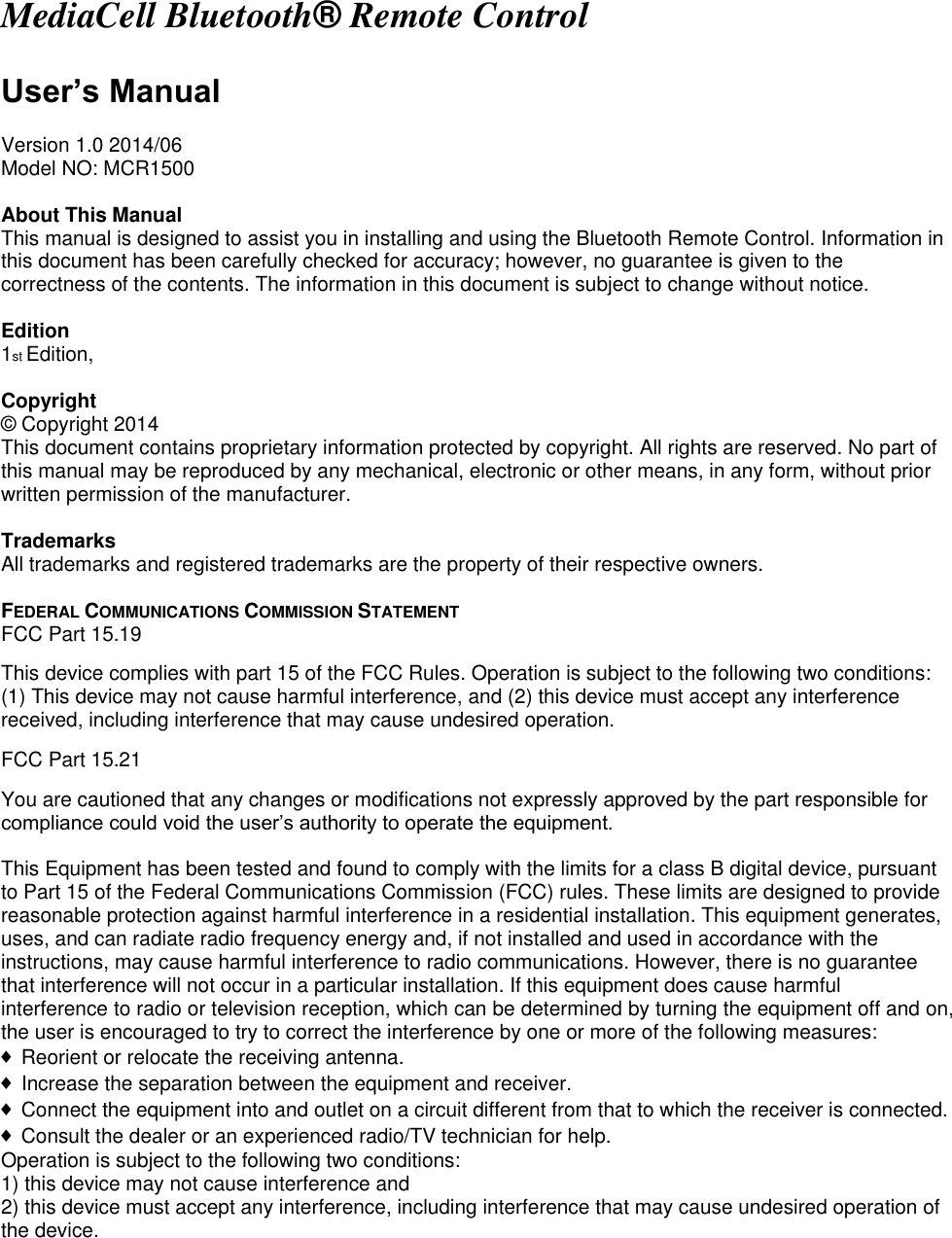 MediaCell Bluetooth&reg; Remote Control  User&rsquo;s Manual  Version 1.0 2014/06 Model NO: MCR1500  About This Manual This manual is designed to assist you in installing and using the Bluetooth Remote Control. Information in this document has been carefully checked for accuracy; however, no guarantee is given to the correctness of the contents. The information in this document is subject to change without notice.  Edition 1st Edition,  Copyright &copy;  Copyright 2014 This document contains proprietary information protected by copyright. All rights are reserved. No part of this manual may be reproduced by any mechanical, electronic or other means, in any form, without prior written permission of the manufacturer.  Trademarks All trademarks and registered trademarks are the property of their respective owners.  FEDERAL COMMUNICATIONS COMMISSION STATEMENT FCC Part 15.19  This device complies with part 15 of the FCC Rules. Operation is subject to the following two conditions: (1) This device may not cause harmful interference, and (2) this device must accept any interference received, including interference that may cause undesired operation. FCC Part 15.21  You are cautioned that any changes or modifications not expressly approved by the part responsible for compliance could void the user&rsquo;s authority to operate the equipment.  This Equipment has been tested and found to comply with the limits for a class B digital device, pursuant to Part 15 of the Federal Communications Commission (FCC) rules. These limits are designed to provide reasonable protection against harmful interference in a residential installation. This equipment generates, uses, and can radiate radio frequency energy and, if not installed and used in accordance with the instructions, may cause harmful interference to radio communications. However, there is no guarantee that interference will not occur in a particular installation. If this equipment does cause harmful interference to radio or television reception, which can be determined by turning the equipment off and on, the user is encouraged to try to correct the interference by one or more of the following measures: &diams; Reorient or relocate the receiving antenna. &diams; Increase the separation between the equipment and receiver. &diams; Connect the equipment into and outlet on a circuit different from that to which the receiver is connected. &diams; Consult the dealer or an experienced radio/TV technician for help. Operation is subject to the following two conditions: 1) this device may not cause interference and 2) this device must accept any interference, including interference that may cause undesired operation of the device.   