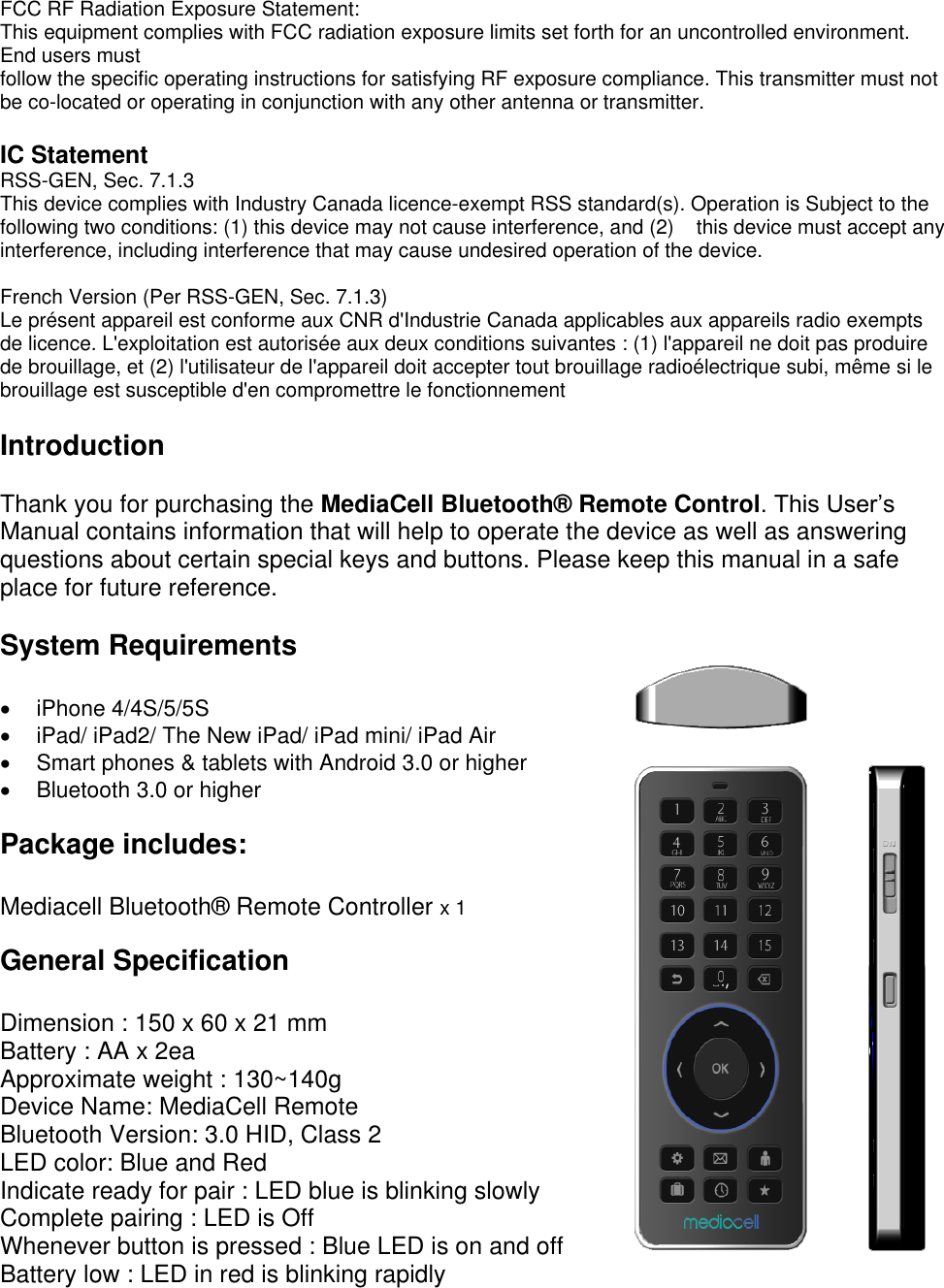 FCC RF Radiation Exposure Statement: This equipment complies with FCC radiation exposure limits set forth for an uncontrolled environment. End users must follow the specific operating instructions for satisfying RF exposure compliance. This transmitter must not be co-located or operating in conjunction with any other antenna or transmitter.  IC Statement RSS-GEN, Sec. 7.1.3 This device complies with Industry Canada licence-exempt RSS standard(s). Operation is Subject to the following two conditions: (1) this device may not cause interference, and (2)    this device must accept any interference, including interference that may cause undesired operation of the device.  French Version (Per RSS-GEN, Sec. 7.1.3) Le pr&eacute;sent appareil est conforme aux CNR d'Industrie Canada applicables aux appareils radio exempts de licence. L'exploitation est autoris&eacute;e aux deux conditions suivantes : (1) l'appareil ne doit pas produire de brouillage, et (2) l'utilisateur de l'appareil doit accepter tout brouillage radio&eacute;lectrique subi, m&ecirc;me si le brouillage est susceptible d'en compromettre le fonctionnement  Introduction  Thank you for purchasing the MediaCell Bluetooth&reg;  Remote Control. This User&rsquo;s Manual contains information that will help to operate the device as well as answering questions about certain special keys and buttons. Please keep this manual in a safe place for future reference.  System Requirements    iPhone 4/4S/5/5S    iPad/ iPad2/ The New iPad/ iPad mini/ iPad Air   Smart phones &amp; tablets with Android 3.0 or higher   Bluetooth 3.0 or higher  Package includes:  Mediacell Bluetooth&reg;  Remote Controller x 1   General Specification  Dimension : 150 x 60 x 21 mm Battery : AA x 2ea Approximate weight : 130~140g  Device Name: MediaCell Remote Bluetooth Version: 3.0 HID, Class 2 LED color: Blue and Red Indicate ready for pair : LED blue is blinking slowly Complete pairing : LED is Off Whenever button is pressed : Blue LED is on and off Battery low : LED in red is blinking rapidly 