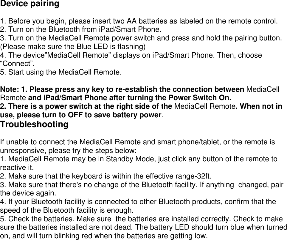  Device pairing  1. Before you begin, please insert two AA batteries as labeled on the remote control. 2. Turn on the Bluetooth from iPad/Smart Phone. 3. Turn on the MediaCell Remote power switch and press and hold the pairing button. (Please make sure the Blue LED is flashing) 4. The device&rdquo;MediaCell Remote&rdquo; displays on iPad/Smart Phone. Then, choose &ldquo;Connect&rdquo;. 5. Start using the MediaCell Remote.  Note: 1. Please press any key to re-establish the connection between MediaCell Remote and iPad/Smart Phone after turning the Power Switch On. 2. There is a power switch at the right side of the MediaCell Remote. When not in use, please turn to OFF to save battery power. Troubleshooting  If unable to connect the MediaCell Remote and smart phone/tablet, or the remote is unresponsive, please try the steps below:  1. MediaCell Remote may be in Standby Mode, just click any button of the remote to reactive it.  2. Make sure that the keyboard is within the effective range-32ft.  3. Make sure that there's no change of the Bluetooth facility. If anything  changed, pair the device again.  4. If your Bluetooth facility is connected to other Bluetooth products, confirm that the speed of the Bluetooth facility is enough.  5. Check the batteries. Make sure  the batteries are installed correctly. Check to make sure the batteries installed are not dead. The battery LED should turn blue when turned on, and will turn blinking red when the batteries are getting low.    