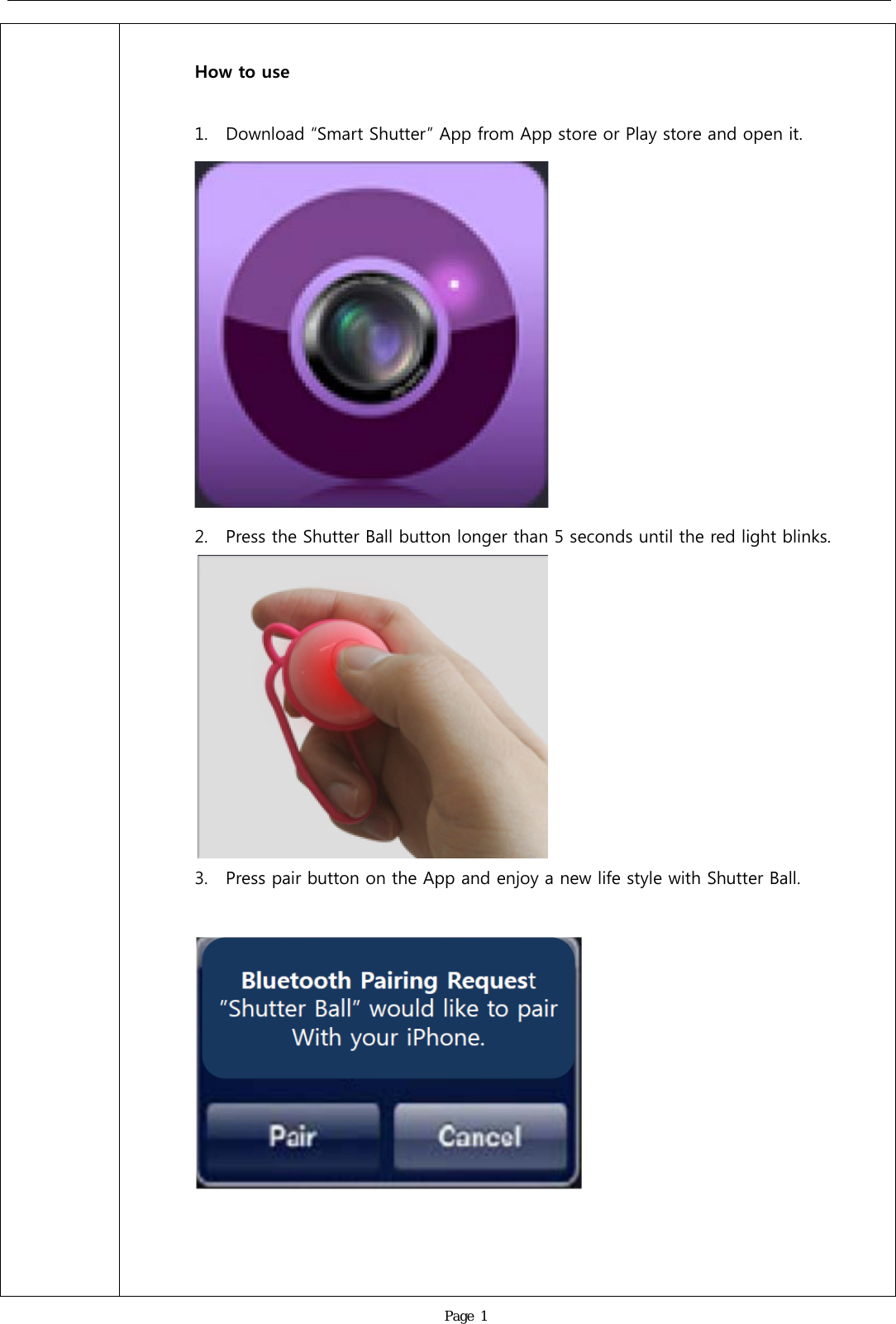               Page 1  How to use  1. Download &ldquo;Smart Shutter&rdquo; App from App store or Play store and open it.  2. Press the Shutter Ball button longer than 5 seconds until the red light blinks.  3. Press pair button on the App and enjoy a new life style with Shutter Ball.      