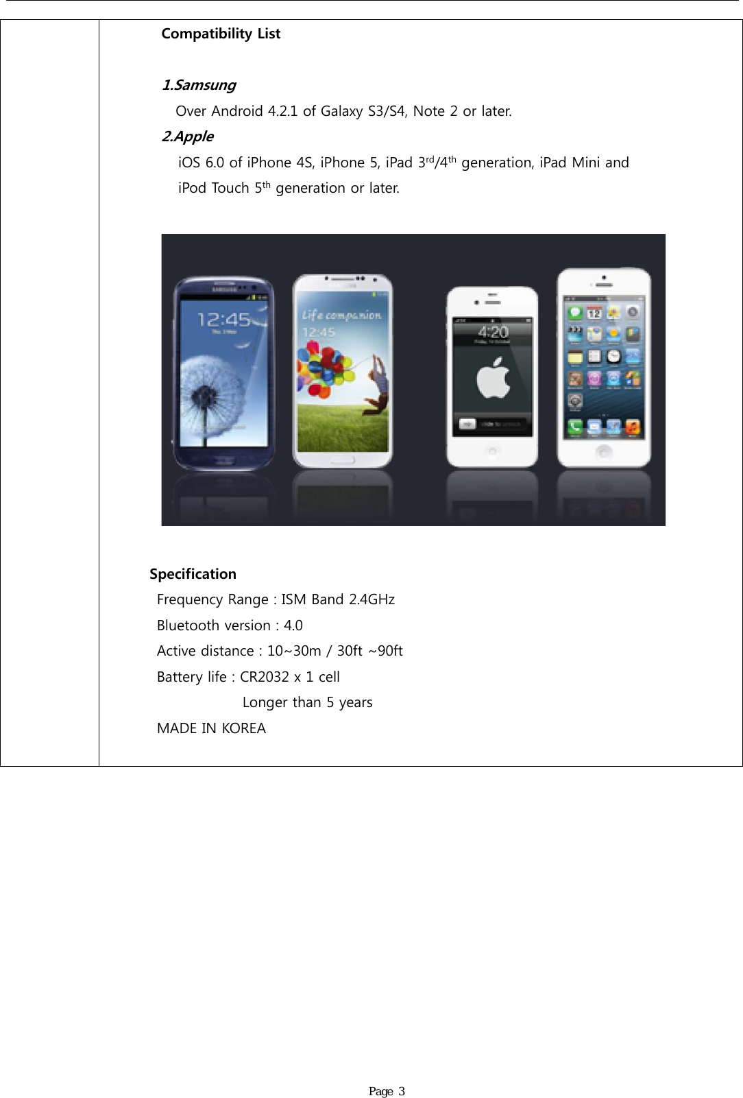               Page 3 Compatibility List  1.Samsung Over Android 4.2.1 of Galaxy S3/S4, Note 2 or later. 2.Apple       iOS 6.0 of iPhone 4S, iPhone 5, iPad 3rd/4th generation, iPad Mini and        iPod Touch 5th generation or later.           Specification Frequency Range : ISM Band 2.4GHz Bluetooth version : 4.0 Active distance : 10~30m / 30ft ~90ft Battery life : CR2032 x 1 cell             Longer than 5 years MADE IN KOREA     