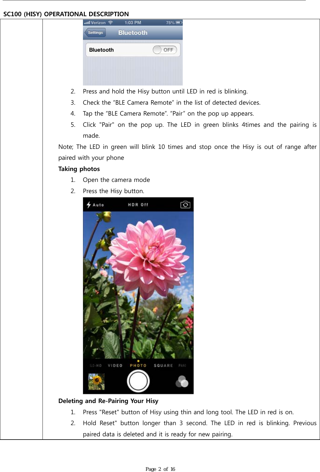   SC100 (HISY) OPERATIONAL DESCRIPTION Page 2 of 16  2. Press and hold the Hisy button until LED in red is blinking. 3. Check the &ldquo;BLE Camera Remote&rdquo; in the list of detected devices. 4. Tap the &ldquo;BLE Camera Remote&rdquo;. &ldquo;Pair&rdquo; on the pop up appears. 5. Click  "Pair"  on  the  pop  up.  The  LED  in  green  blinks  4times  and  the  pairing  is made. Note; The  LED in  green will  blink 10  times and  stop once  the Hisy is out of range after paired with your phone Taking photos 1. Open the camera mode 2. Press the Hisy button.  Deleting and Re-Pairing Your Hisy 1. Press "Reset" button of Hisy using thin and long tool. The LED in red is on. 2. Hold  Reset"  button  longer  than  3  second.  The  LED  in  red  is  blinking.  Previous paired data is deleted and it is ready for new pairing. 