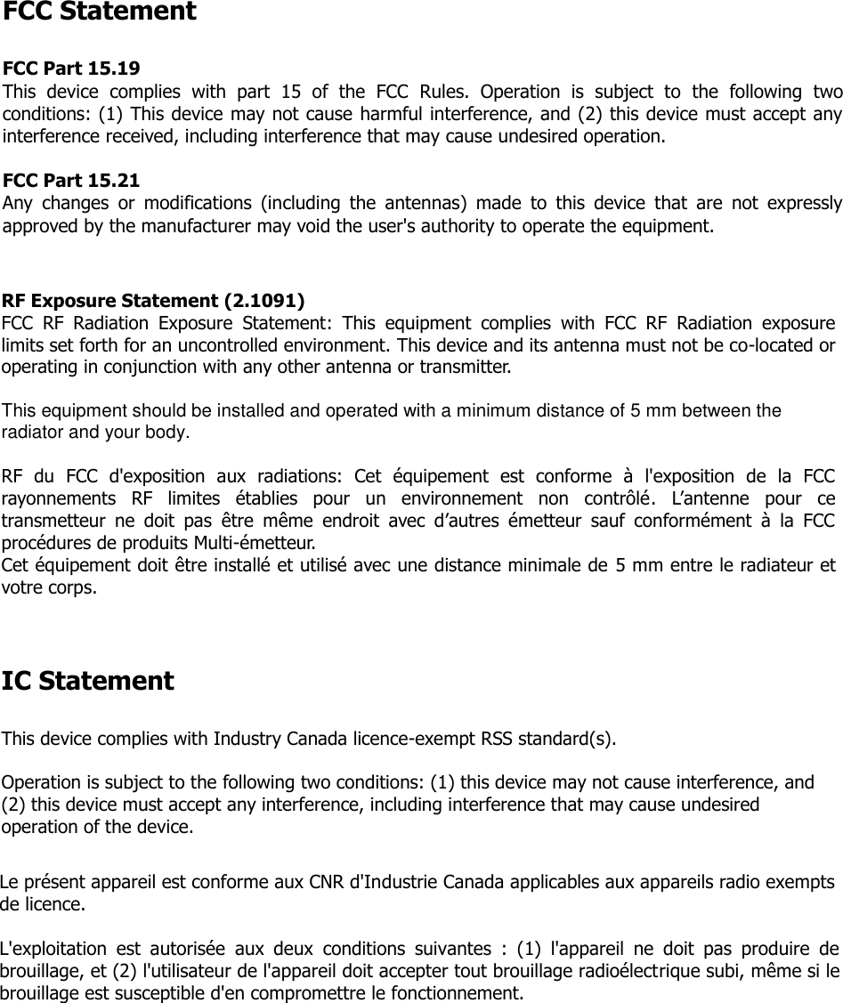 FCC Statement  FCC Part 15.19 This  device  complies  with  part  15  of  the  FCC  Rules.  Operation  is  subject  to  the  following  two conditions: (1) This device may not cause harmful interference, and (2) this device must accept any interference received, including interference that may cause undesired operation.  FCC Part 15.21 Any  changes  or  modifications  (including  the  antennas)  made  to  this  device  that  are  not  expressly approved by the manufacturer may void the user's authority to operate the equipment.   RF Exposure Statement (2.1091) FCC  RF  Radiation  Exposure  Statement:  This  equipment  complies  with  FCC  RF  Radiation  exposure limits set forth for an uncontrolled environment. This device and its antenna must not be co-located or operating in conjunction with any other antenna or transmitter.  This equipment should be installed and operated with a minimum distance of 5 mm between the radiator and your body.  RF  du  FCC  d'exposition  aux  radiations:  Cet  &eacute;quipement  est  conforme  &agrave;  l'exposition  de  la  FCC rayonnements  RF  limites  &eacute;tablies  pour  un  environnement  non  contr&ocirc;l&eacute;.  L&rsquo;antenne  pour  ce transmetteur  ne  doit  pas  &ecirc;tre  m&ecirc;me  endroit  avec  d&rsquo;autres  &eacute;metteur  sauf  conform&eacute;ment  &agrave;  la  FCC proc&eacute;dures de produits Multi-&eacute;metteur.   Cet &eacute;quipement doit &ecirc;tre install&eacute; et utilis&eacute; avec une distance minimale de 5 mm entre le radiateur et votre corps.    IC Statement  This device complies with Industry Canada licence-exempt RSS standard(s).  Operation is subject to the following two conditions: (1) this device may not cause interference, and (2) this device must accept any interference, including interference that may cause undesired operation of the device.  Le pr&eacute;sent appareil est conforme aux CNR d'Industrie Canada applicables aux appareils radio exempts de licence.   L'exploitation  est  autoris&eacute;e  aux  deux  conditions  suivantes  :  (1)  l'appareil  ne  doit  pas  produire  de brouillage, et (2) l'utilisateur de l'appareil doit accepter tout brouillage radio&eacute;lectrique subi, m&ecirc;me si le brouillage est susceptible d'en compromettre le fonctionnement.   
