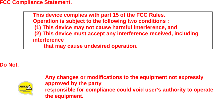                     FCC Compliance Statement.  This device complies with part 15 of the FCC Rules. Operation is subject to the following two conditions :  (1) This device may not cause harmful interference, and  (2) This device must accept any interference received, including interference that may cause undesired operation.   Do Not.  Any changes or modifications to the equipment not expressly approved by the party  responsible for compliance could void user&rsquo;s authority to operate the equipment.   