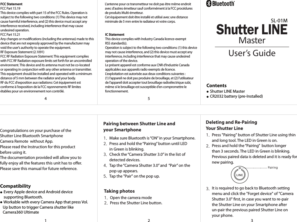 &reg;21543Congratulations on your purchase of theShutter Line Bluetooth SmartphoneCamera Remote  without App.Please read the Instruction for this product before using it.The documentation provided will allow you to fully enjoy all the features this unit has to oer.Please save this manual for future reference.FCC StatementFCC Part 15.19This device complies with part 15 of the FCC Rules. Operation is subject to the following two conditions: (1) This device may not cause harmful interference, and (2) this device must accept anyinterference received, including interference that may cause undesired operation.FCC Part 15.21Any changes or modications (including the antennas) made to this device that are not expressly approved by the manufacturer may void the user's authority to operate the equipment.RF Exposure Statement (2.1091)FCC RF Radiation Exposure Statement: This equipment complies with FCC RF Radiation exposure limits set forth for an uncontrolled environment. This device and its antenna must not be co-located or operating in conjunction with any other antenna or transmitter.This equipment should be installed and operated with a minimum distance of 5 mm between the radiator and your body.RF du FCC d'exposition aux radiations: Cet &eacute;quipement est conforme &agrave; l'exposition de la FCC rayonnements RF limites &eacute;tablies pour un environnement non contr&ocirc;l&eacute;. L&rsquo;antenne pour ce transmetteur ne doit pas &ecirc;tre m&ecirc;me endroit avec d&rsquo;autres &eacute;metteur sauf conform&eacute;ment &agrave; la FCC proc&eacute;dures de produits Multi-&eacute;metteur.Cet &eacute;quipement doit &ecirc;tre install&eacute; et utilis&eacute; avec une distance minimale de 5 mm entre le radiateur et votre corps.IC StatementThis device complies with Industry Canada licence-exempt RSS standard(s).Operation is subject to the following two conditions: (1) this device may not cause interference, and (2) this device must accept any interference, including interference that may cause undesiredoperation of the device.Le pr&eacute;sent appareil est conforme aux CNR d'Industrie Canada applicables aux appareils radio exempts de licence.L'exploitation est autoris&eacute;e aux deux conditions suivantes : (1) l'appareil ne doit pas produire de brouillage, et (2) l'utilisateur de l'appareil doit accepter tout brouillage radio&eacute;lectrique subi, m&ecirc;me si le brouillage est susceptible d'en compromettre le fonctionnement.Pairing between Shutter Line andyour SmartphoneMake sure Bluetooth is &ldquo;ON&rdquo; in your Smartphone.Press and hold the &ldquo;Pairing&rdquo; button until LEDin Green is blinking.Check the &ldquo;Camera Shutter 3.0&rdquo; in the list ofdetected devices.Tap the &ldquo;Camera Shutter 3.0&rdquo; and  &ldquo;Pair&rdquo; on thepop up appears.Tap the "Pair" on the pop up.1.2.3.4.5.Taking photosOpen the camera modePress the Shutter Line button.1.2.Deleting and Re-PairingYour Shutter LinePairingLINEContents    Shutter LINE Master    CR2032 battery (pre-Installed)Press "Pairing" button of Shutter Line using thinand long tool. The LED in Green is on.Press and hold the &ldquo;Pairing&rdquo;  button longerthan 3 seconds. The LED in Green is blinking.Previous paired data is deleted and it is ready fornew pairing.It is required to go back to Bluetooth settingmenu and click the "Forget device" of "CameraShutter 3.0" rst, in case you want to re-pair the Shutter Line on your Smartphone afterun-pair the previous paired Shutter Line onyour phone.1.2.3.User&rsquo;s GuideSL-01MShutter LINEMasterCompatibility    Every Apple device and Android device    supporting Bluetooth.    Workable with every Camera App that press Vol.   Up button to trigger Camera shutter like   Camera360 Ultimate 