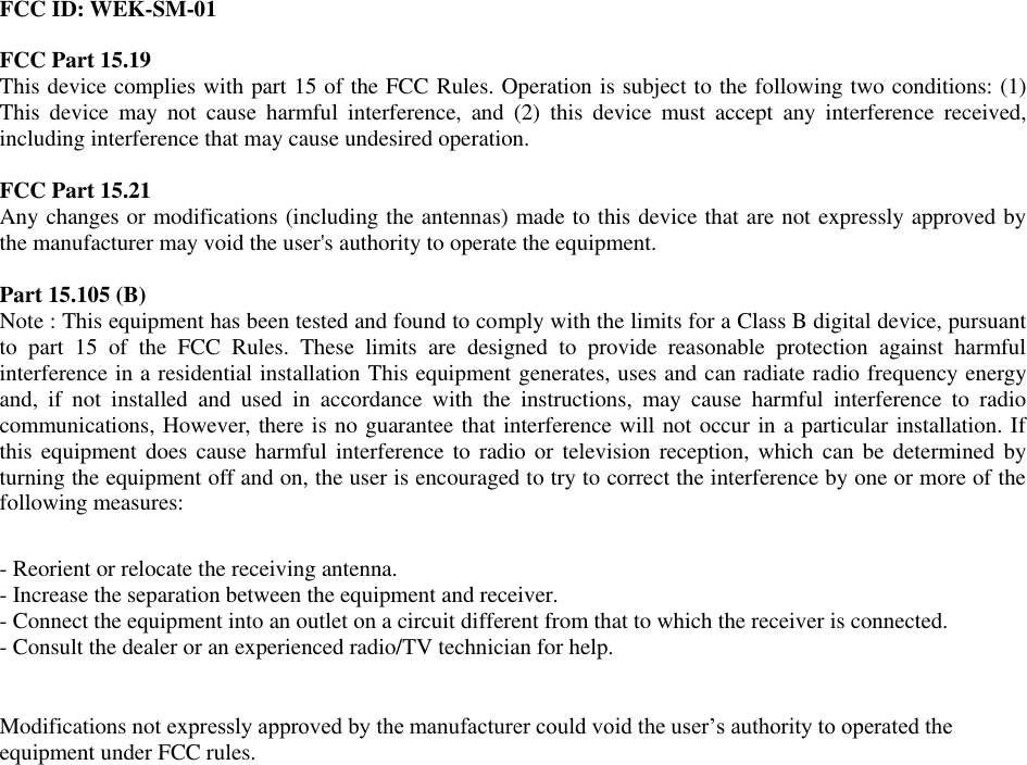 FCC ID: WEK-SM-01  FCC Part 15.19  This device complies with part 15 of the FCC Rules. Operation is subject to the following two conditions: (1) This  device  may  not  cause  harmful  interference,  and  (2)  this  device  must  accept  any  interference  received, including interference that may cause undesired operation.  FCC Part 15.21  Any changes or modifications (including the antennas) made to this device that are not expressly approved by the manufacturer may void the user's authority to operate the equipment.  Part 15.105 (B)  Note : This equipment has been tested and found to comply with the limits for a Class B digital device, pursuant to  part  15  of  the  FCC  Rules.  These  limits  are  designed  to  provide  reasonable  protection  against  harmful interference in a residential installation This equipment generates, uses and can radiate radio frequency energy and,  if  not  installed  and  used  in  accordance  with  the  instructions,  may  cause  harmful  interference  to  radio communications, However, there is no guarantee that interference will not occur in a particular installation. If this equipment does cause harmful interference to radio or  television  reception, which can be determined by turning the equipment off and on, the user is encouraged to try to correct the interference by one or more of the following measures:   - Reorient or relocate the receiving antenna.  - Increase the separation between the equipment and receiver.  - Connect the equipment into an outlet on a circuit different from that to which the receiver is connected.  - Consult the dealer or an experienced radio/TV technician for help.    Modifications not expressly approved by the manufacturer could void the user&rsquo;s authority to operated the equipment under FCC rules.     