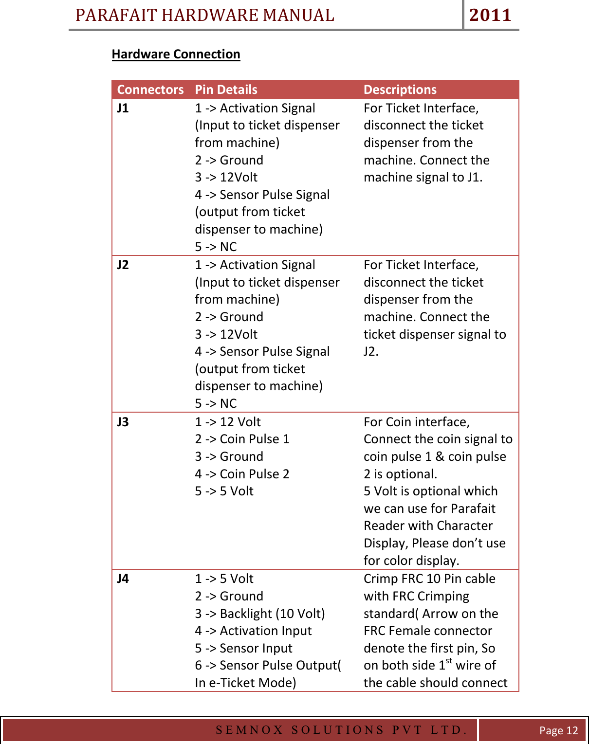 PARAFAIT HARDWARE MANUAL 2011   S E M N O X   S O L U T I O N S   P V T   L T D .   Page 12 Hardware Connection    Connectors Pin Details  Descriptions J1  1 -&gt; Activation Signal (Input to ticket dispenser from machine) 2 -&gt; Ground 3 -&gt; 12Volt 4 -&gt; Sensor Pulse Signal (output from ticket dispenser to machine) 5 -&gt; NC For Ticket Interface, disconnect the ticket dispenser from the machine. Connect the machine signal to J1.    J2  1 -&gt; Activation Signal (Input to ticket dispenser from machine) 2 -&gt; Ground 3 -&gt; 12Volt 4 -&gt; Sensor Pulse Signal (output from ticket dispenser to machine) 5 -&gt; NC For Ticket Interface, disconnect the ticket dispenser from the machine. Connect the ticket dispenser signal to J2.   J3  1 -&gt; 12 Volt 2 -&gt; Coin Pulse 1 3 -&gt; Ground 4 -&gt; Coin Pulse 2 5 -&gt; 5 Volt For Coin interface, Connect the coin signal to coin pulse 1 &amp; coin pulse 2 is optional. 5 Volt is optional which we can use for Parafait Reader with Character Display, Please don’t use for color display. J4  1 -&gt; 5 Volt 2 -&gt; Ground 3 -&gt; Backlight (10 Volt) 4 -&gt; Activation Input 5 -&gt; Sensor Input 6 -&gt; Sensor Pulse Output( In e-Ticket Mode) Crimp FRC 10 Pin cable with FRC Crimping standard( Arrow on the FRC Female connector denote the first pin, So on both side 1st wire of the cable should connect 