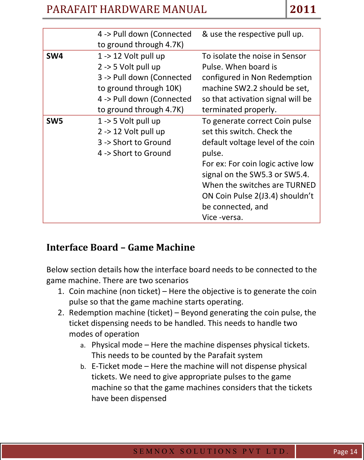 PARAFAIT HARDWARE MANUAL 2011   S E M N O X   S O L U T I O N S   P V T   L T D .   Page 14 4 -&gt; Pull down (Connected to ground through 4.7K) &amp; use the respective pull up. SW4  1 -&gt; 12 Volt pull up 2 -&gt; 5 Volt pull up 3 -&gt; Pull down (Connected to ground through 10K) 4 -&gt; Pull down (Connected to ground through 4.7K) To isolate the noise in Sensor Pulse. When board is configured in Non Redemption machine SW2.2 should be set, so that activation signal will be terminated properly. SW5  1 -&gt; 5 Volt pull up 2 -&gt; 12 Volt pull up 3 -&gt; Short to Ground 4 -&gt; Short to Ground To generate correct Coin pulse set this switch. Check the default voltage level of the coin pulse.  For ex: For coin logic active low signal on the SW5.3 or SW5.4.  When the switches are TURNED ON Coin Pulse 2(J3.4) shouldn’t be connected, and  Vice -versa.  Interface Board – Game Machine    Below section details how the interface board needs to be connected to the game machine. There are two scenarios 1. Coin machine (non ticket) – Here the objective is to generate the coin pulse so that the game machine starts operating.  2. Redemption machine (ticket) – Beyond generating the coin pulse, the ticket dispensing needs to be handled. This needs to handle two modes of operation a. Physical mode – Here the machine dispenses physical tickets. This needs to be counted by the Parafait system b. E-Ticket mode – Here the machine will not dispense physical tickets. We need to give appropriate pulses to the game machine so that the game machines considers that the tickets have been dispensed   