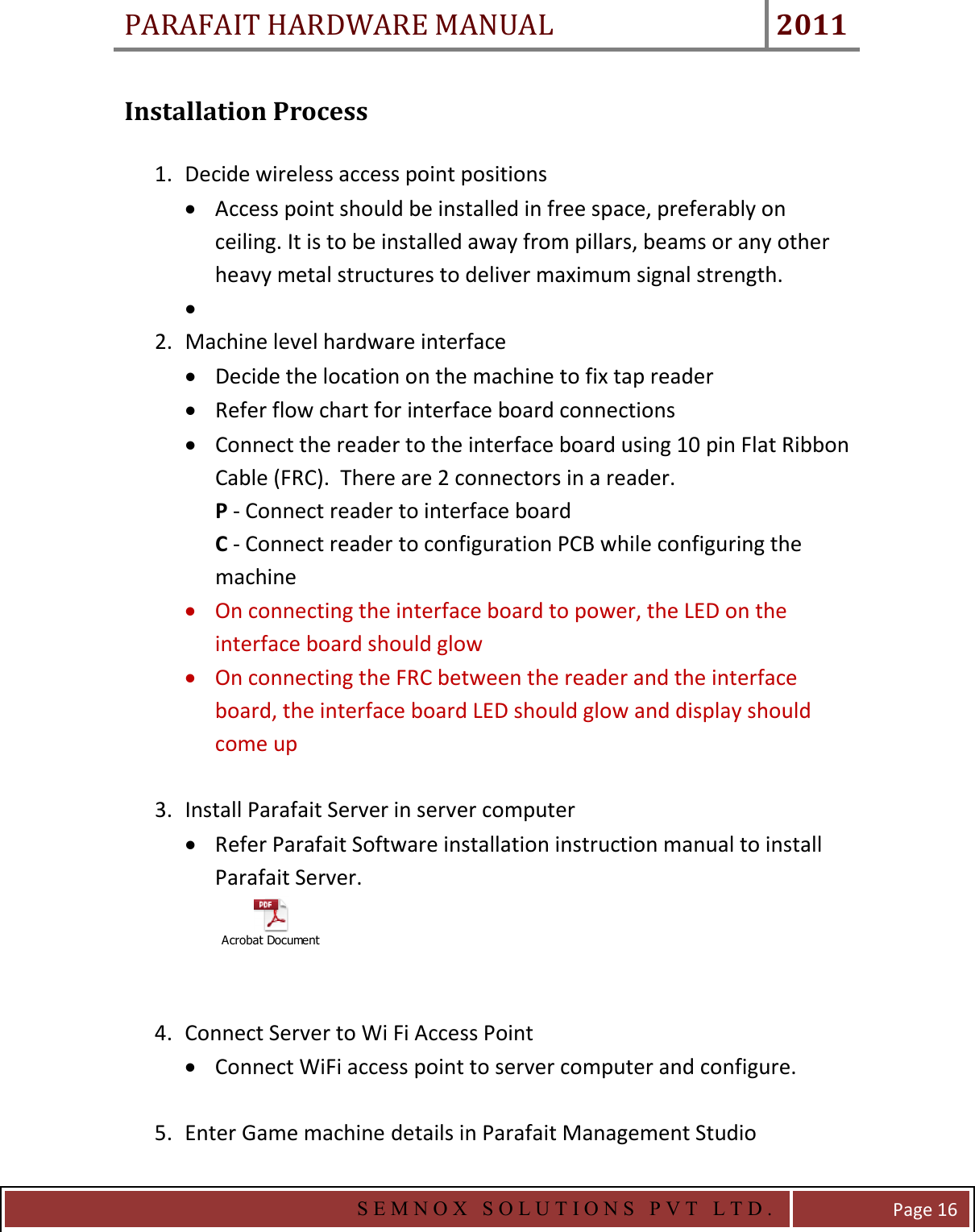 PARAFAIT HARDWARE MANUAL 2011   S E M N O X   S O L U T I O N S   P V T   L T D .   Page 16 Installation Process  1. Decide wireless access point positions • Access point should be installed in free space, preferably on ceiling. It is to be installed away from pillars, beams or any other heavy metal structures to deliver maximum signal strength.   •  2. Machine level hardware interface • Decide the location on the machine to fix tap reader • Refer flow chart for interface board connections • Connect the reader to the interface board using 10 pin Flat Ribbon Cable (FRC).  There are 2 connectors in a reader.  P - Connect reader to interface board C - Connect reader to configuration PCB while configuring the machine • On connecting the interface board to power, the LED on the interface board should glow • On connecting the FRC between the reader and the interface board, the interface board LED should glow and display should come up  3. Install Parafait Server in server computer • Refer Parafait Software installation instruction manual to install Parafait Server. Acrobat Document  4. Connect Server to Wi Fi Access Point • Connect WiFi access point to server computer and configure.  5. Enter Game machine details in Parafait Management Studio 