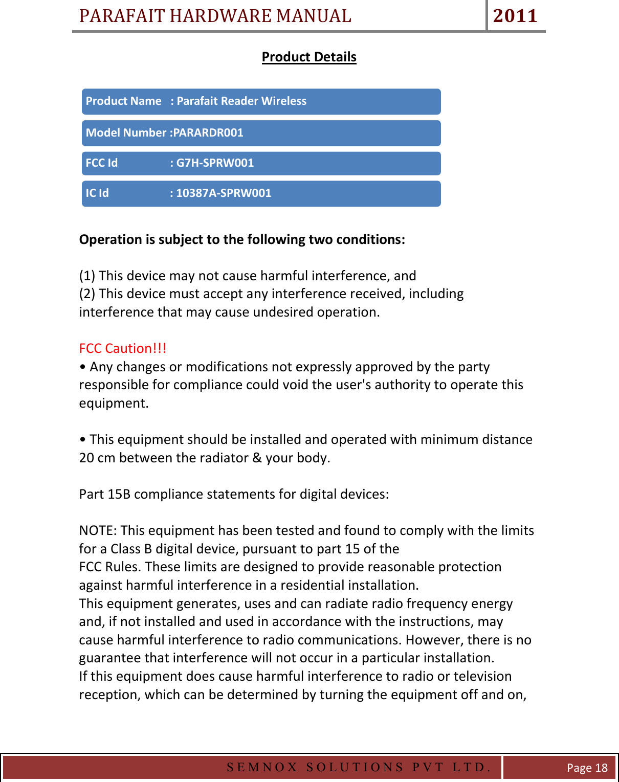 PARAFAIT HARDWARE MANUAL 2011   S E M N O X   S O L U T I O N S   P V T   L T D .   Page 18 Product Details    Operation is subject to the following two conditions:  (1) This device may not cause harmful interference, and (2) This device must accept any interference received, including interference that may cause undesired operation.  FCC Caution!!! • Any changes or modifications not expressly approved by the party responsible for compliance could void the user&apos;s authority to operate this equipment.  • This equipment should be installed and operated with minimum distance 20 cm between the radiator &amp; your body.  Part 15B compliance statements for digital devices:  NOTE: This equipment has been tested and found to comply with the limits for a Class B digital device, pursuant to part 15 of the FCC Rules. These limits are designed to provide reasonable protection against harmful interference in a residential installation. This equipment generates, uses and can radiate radio frequency energy and, if not installed and used in accordance with the instructions, may cause harmful interference to radio communications. However, there is no guarantee that interference will not occur in a particular installation.  If this equipment does cause harmful interference to radio or television reception, which can be determined by turning the equipment off and on, Product Name   : Parafait Reader WirelessModel Number :PARARDR001FCC Id                  : G7H-SPRW001IC Id                     : 10387A-SPRW001