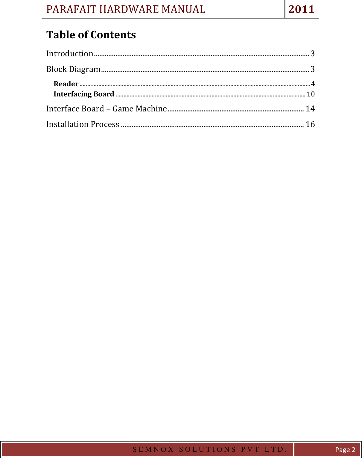 PARAFAIT HARDWARE MANUAL 2011   S E M N O X   S O L U T I O N S   P V T   L T D .   Page 2 Table of Contents Introduction ........................................................................................................................ 3 Block Diagram .................................................................................................................... 3 Reader ................................................................................................................................................... 4 Interfacing Board ......................................................................................................................... 10 Interface Board – Game Machine ............................................................................ 14 Installation Process ...................................................................................................... 16  