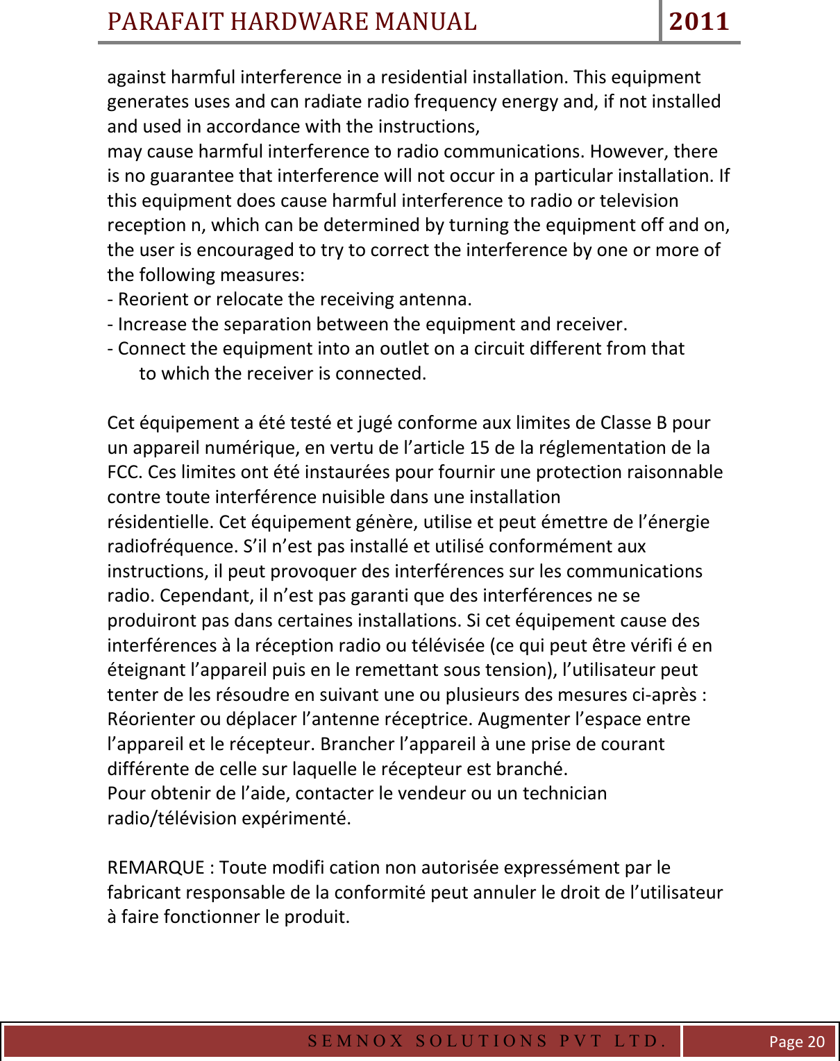 PARAFAIT HARDWARE MANUAL 2011   S E M N O X   S O L U T I O N S   P V T   L T D .   Page 20 against harmful interference in a residential installation. This equipment generates uses and can radiate radio frequency energy and, if not installed and used in accordance with the instructions, may cause harmful interference to radio communications. However, there is no guarantee that interference will not occur in a particular installation. If this equipment does cause harmful interference to radio or television reception n, which can be determined by turning the equipment off and on, the user is encouraged to try to correct the interference by one or more of the following measures: - Reorient or relocate the receiving antenna. - Increase the separation between the equipment and receiver. - Connect the equipment into an outlet on a circuit different from that        to which the receiver is connected.  Cet équipement a été testé et jugé conforme aux limites de Classe B pour un appareil numérique, en vertu de l’article 15 de la réglementation de la FCC. Ces limites ont été instaurées pour fournir une protection raisonnable contre toute interférence nuisible dans une installation résidentielle. Cet équipement génère, utilise et peut émettre de l’énergie radiofréquence. S’il n’est pas installé et utilisé conformément aux instructions, il peut provoquer des interférences sur les communications radio. Cependant, il n’est pas garanti que des interférences ne se produiront pas dans certaines installations. Si cet équipement cause des interférences à la réception radio ou télévisée (ce qui peut être vérifi é en éteignant l’appareil puis en le remettant sous tension), l’utilisateur peut tenter de les résoudre en suivant une ou plusieurs des mesures ci-après : Réorienter ou déplacer l’antenne réceptrice. Augmenter l’espace entre l’appareil et le récepteur. Brancher l’appareil à une prise de courant différente de celle sur laquelle le récepteur est branché. Pour obtenir de l’aide, contacter le vendeur ou un technician radio/télévision expérimenté.  REMARQUE : Toute modifi cation non autorisée expressément par le fabricant responsable de la conformité peut annuler le droit de l’utilisateur à faire fonctionner le produit.   