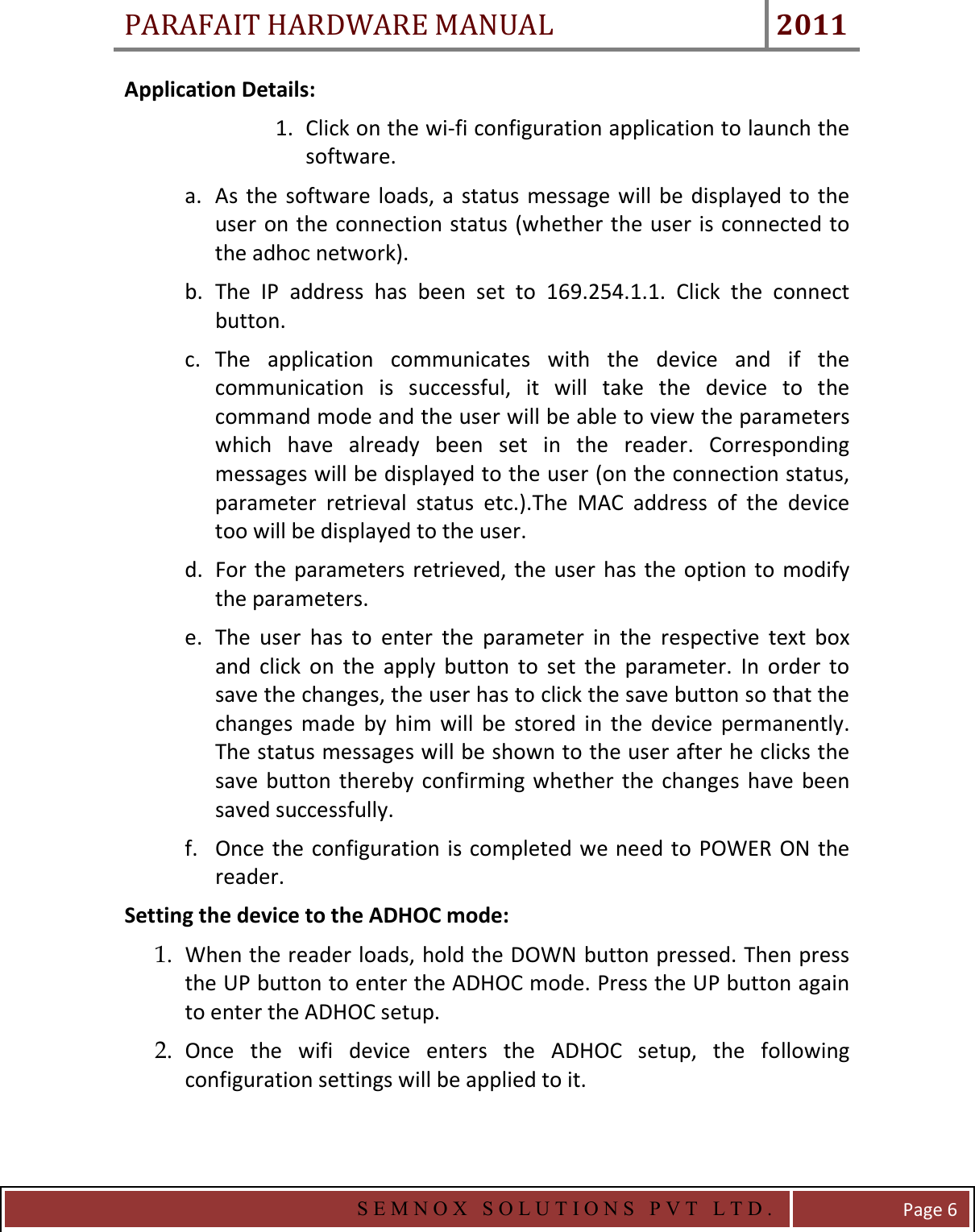 PARAFAIT HARDWARE MANUAL 2011   S E M N O X   S O L U T I O N S   P V T   L T D .   Page 6 Application Details: 1. Click on the wi-fi configuration application to launch the software. a. As the  software  loads, a status  message will be  displayed to  the user on the connection status (whether the user is connected to the adhoc network). b. The  IP  address  has  been  set  to  169.254.1.1.  Click  the  connect button. c. The  application  communicates  with  the  device  and  if  the communication  is  successful,  it  will  take  the  device  to  the command mode and the user will be able to view the parameters which  have  already  been  set  in  the  reader.  Corresponding messages will be displayed to the user (on the connection status, parameter  retrieval  status  etc.).The  MAC  address  of  the  device too will be displayed to the user. d. For  the parameters  retrieved, the user  has  the option to  modify the parameters. e. The  user  has  to  enter  the  parameter  in  the  respective  text  box and  click  on  the  apply  button  to  set  the  parameter.  In  order  to save the changes, the user has to click the save button so that the changes  made  by  him  will  be  stored  in  the  device  permanently. The status messages will be shown to the user after he clicks the save  button thereby  confirming  whether the  changes  have  been saved successfully. f. Once the configuration is completed we need to POWER ON the reader. Setting the device to the ADHOC mode: 1. When the reader loads, hold the DOWN button pressed. Then press the UP button to enter the ADHOC mode. Press the UP button again to enter the ADHOC setup. 2. Once  the  wifi  device  enters  the  ADHOC  setup,  the  following configuration settings will be applied to it.  