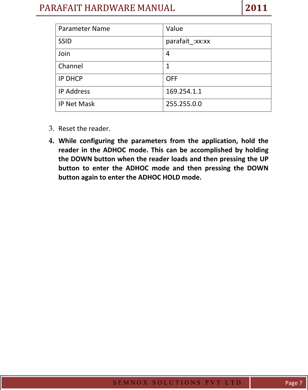 PARAFAIT HARDWARE MANUAL 2011   S E M N O X   S O L U T I O N S   P V T   L T D .   Page 7 Parameter Name  Value SSID  parafait_:xx:xx Join  4 Channel  1 IP DHCP  OFF IP Address  169.254.1.1 IP Net Mask  255.255.0.0  3. Reset the reader. 4. While  configuring  the  parameters  from  the  application,  hold  the reader  in  the  ADHOC  mode.  This  can  be  accomplished  by  holding the DOWN button when the reader loads and then pressing the UP button  to  enter  the  ADHOC  mode  and  then  pressing  the  DOWN button again to enter the ADHOC HOLD mode.               