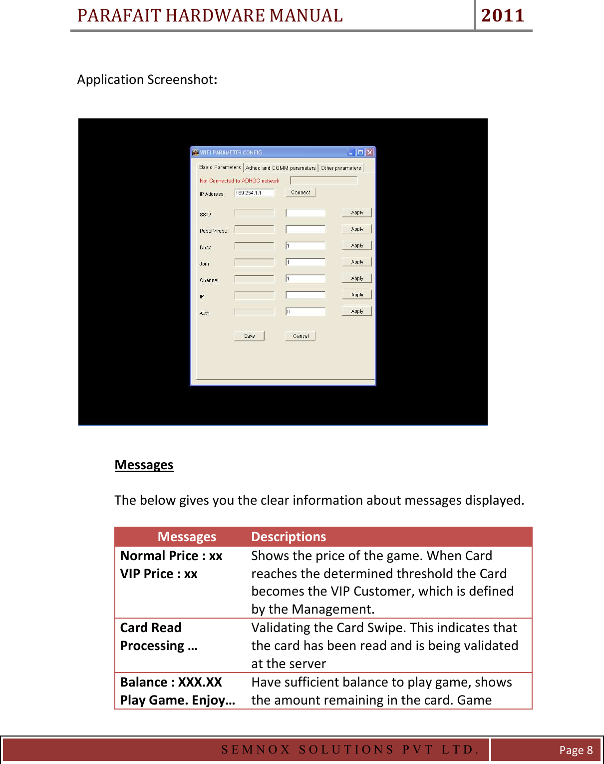 PARAFAIT HARDWARE MANUAL 2011   S E M N O X   S O L U T I O N S   P V T   L T D .   Page 8  Application Screenshot:    Messages  The below gives you the clear information about messages displayed.    Messages  Descriptions  Normal Price : xx VIP Price : xx Shows the price of the game. When Card reaches the determined threshold the Card becomes the VIP Customer, which is defined by the Management. Card Read Processing … Validating the Card Swipe. This indicates that the card has been read and is being validated at the server Balance : XXX.XX Play Game. Enjoy… Have sufficient balance to play game, shows the amount remaining in the card. Game 