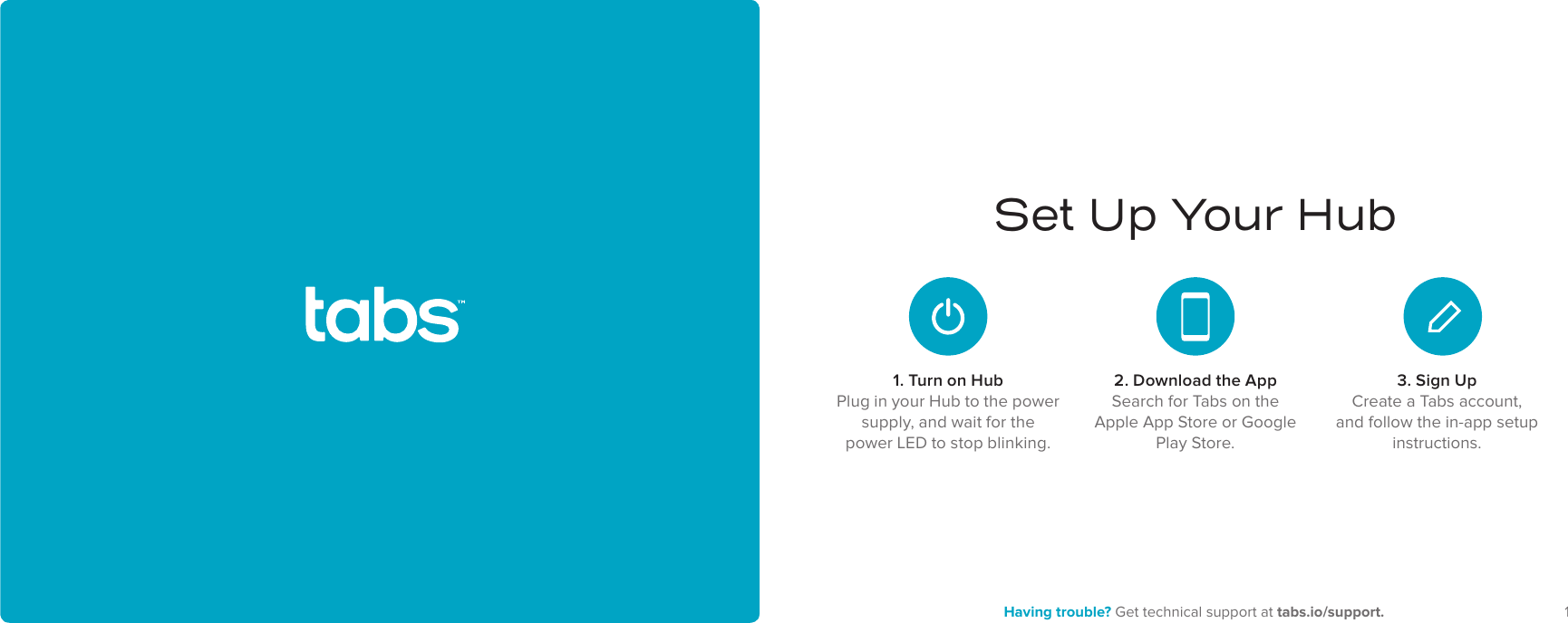 12 Having trouble? Get technical support at tabs.io/support.Set Up Your Hub1. Turn on HubPlug in your Hub to the power supply, and wait for the power LED to stop blinking.2. Download the AppSearch for Tabs on the Apple App Store or Google Play Store.3. Sign UpCreate a Tabs account, and follow the in-app setup instructions.