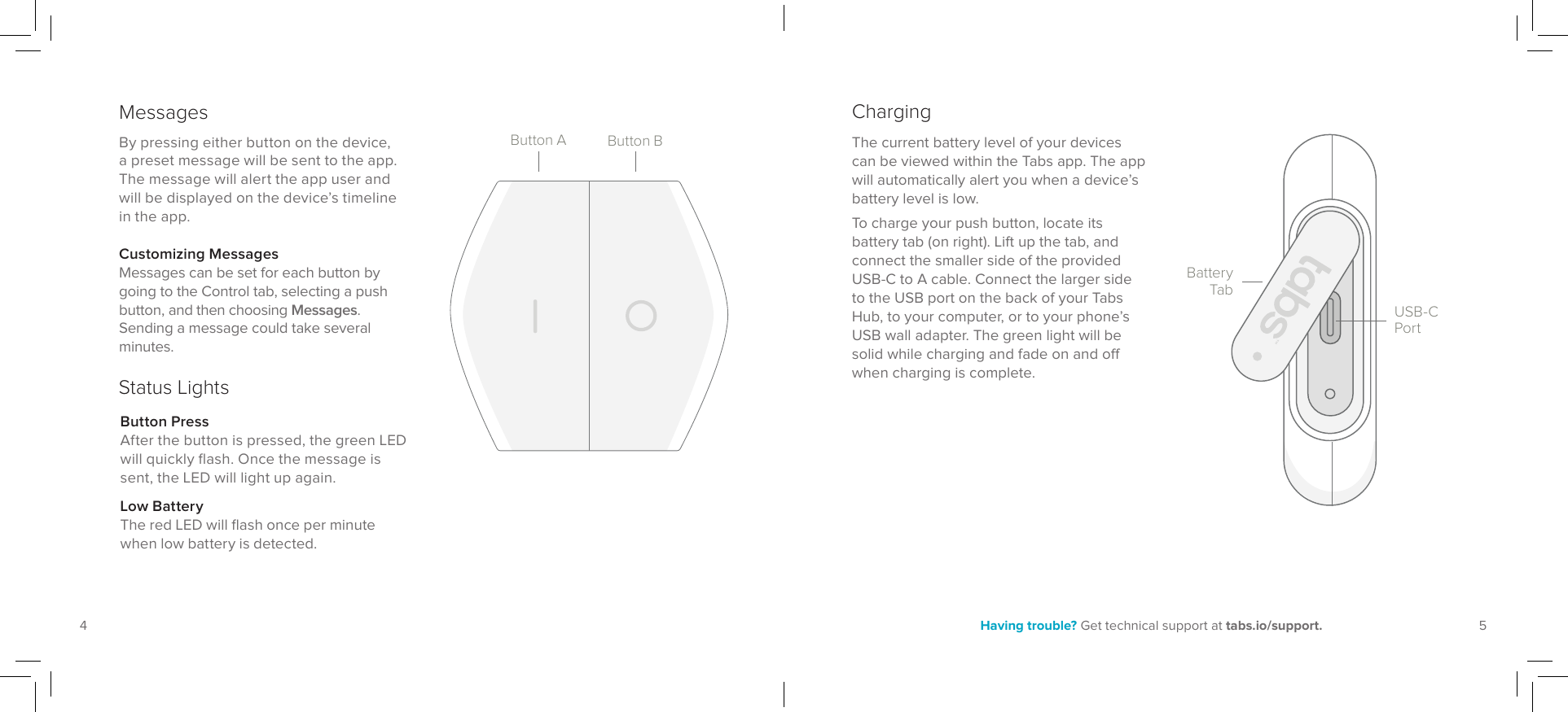 54Having trouble? Get technical support at tabs.io/support.By pressing either button on the device, a preset message will be sent to the app. The message will alert the app user and will be displayed on the device’s timeline in the app.Messages ChargingThe current battery level of your devices can be viewed within the Tabs app. The app will automatically alert you when a device’s battery level is low. To charge your push button, locate its battery tab (on right). Lift up the tab, and connect the smaller side of the provided USB-C to A cable. Connect the larger side to the USB port on the back of your Tabs Hub, to your computer, or to your phone’s USB wall adapter. The green light will be solid while charging and fade on and o when charging is complete.USB-C PortBattery TabButton BButton ACustomizing MessagesMessages can be set for each button by going to the Control tab, selecting a push button, and then choosing Messages. Sending a message could take several minutes.Status LightsButton PressAfter the button is pressed, the green LED will quickly flash. Once the message is sent, the LED will light up again.Low BatteryThe red LED will flash once per minute when low battery is detected.