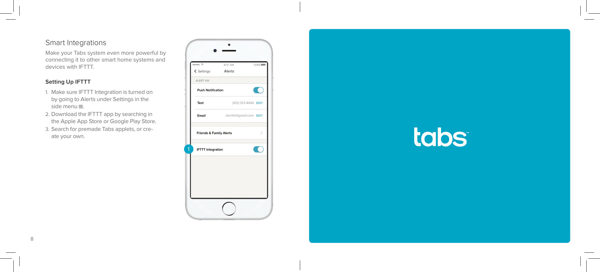 98Having trouble? Get technical support at tabs.io/support.Make your Tabs system even more powerful by connecting it to other smart home systems and devices with IFTTT. Smart IntegrationsSetting Up IFTTT1. Make sure IFTTT Integration is turned on by going to Alerts under Settings in the side menu .2. Download the IFTTT app by searching in the Apple App Store or Google Play Store.3. Search for premade Tabs applets, or cre-ate your own.1