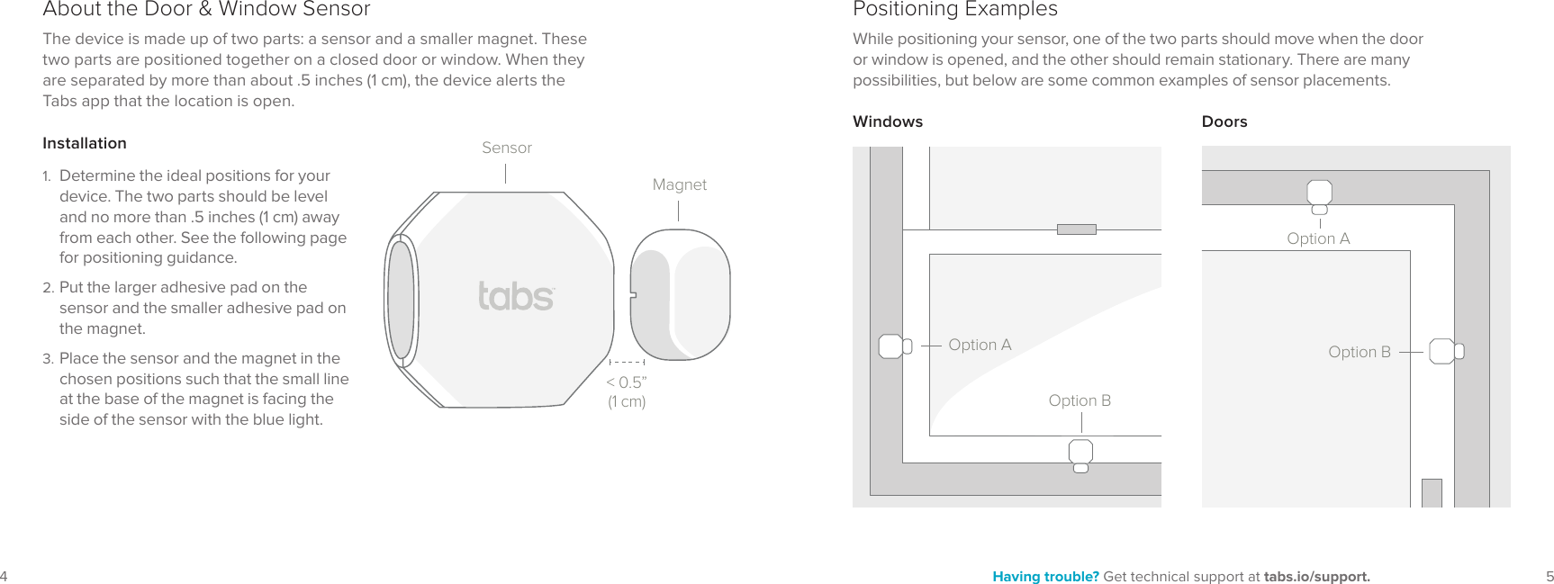 5Having trouble? Get technical support at tabs.io/support.4SensorMagnetAbout the Door & Window Sensor Positioning ExamplesDoorsWhile positioning your sensor, one of the two parts should move when the door or window is opened, and the other should remain stationary. There are many possibilities, but below are some common examples of sensor placements.1. Determine the ideal positions for your device. The two parts should be level and no more than .5 inches (1 cm) away from each other. See the following page for positioning guidance.2. Put the larger adhesive pad on the sensor and the smaller adhesive pad on the magnet.3. Place the sensor and the magnet in the chosen positions such that the small line at the base of the magnet is facing the side of the sensor with the blue light.The device is made up of two parts: a sensor and a smaller magnet. These two parts are positioned together on a closed door or window. When they are separated by more than about .5 inches (1 cm), the device alerts the Tabs app that the location is open.InstallationWindows< 0.5” (1 cm)Option AOption BOption AOption B