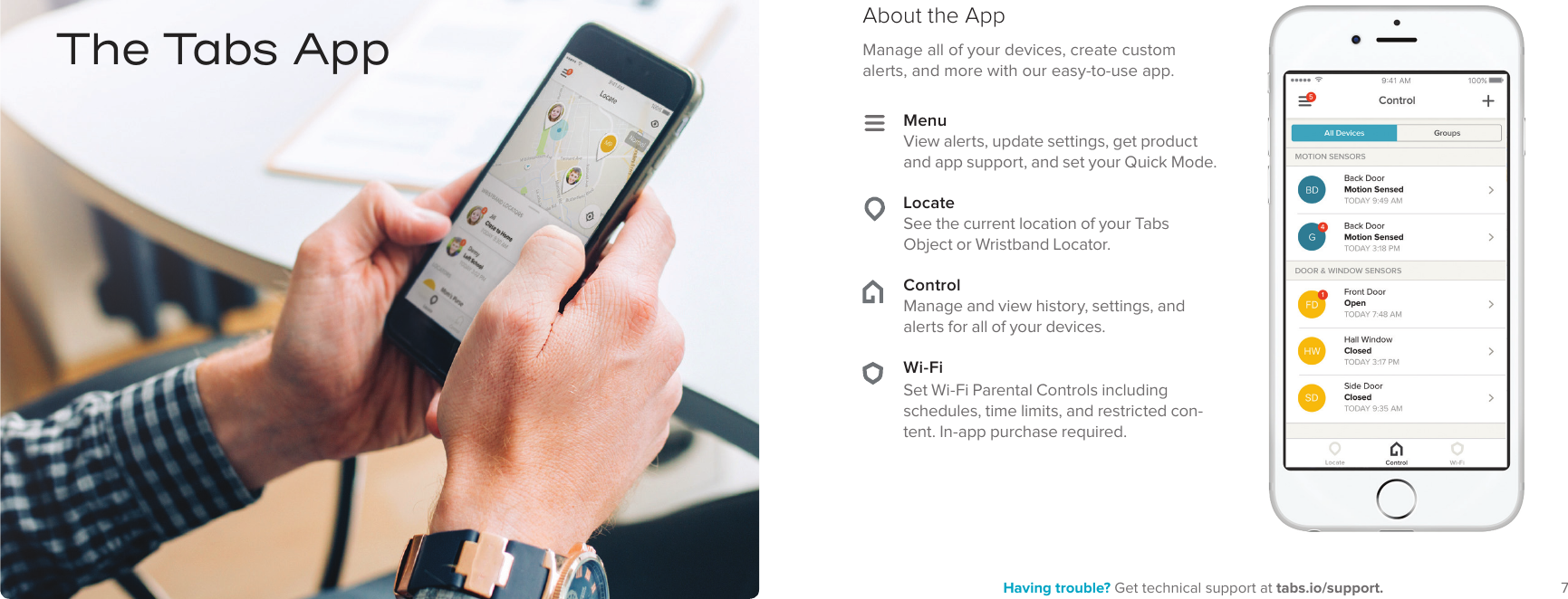 7Having trouble? Get technical support at tabs.io/support.6Manage all of your devices, create custom alerts, and more with our easy-to-use app.About the AppThe Tabs AppMenuView alerts, update settings, get product and app support, and set your Quick Mode. LocateSee the current location of your Tabs Object or Wristband Locator. ControlManage and view history, settings, and alerts for all of your devices. Wi-FiSet Wi-Fi Parental Controls including schedules, time limits, and restricted con-tent. In-app purchase required.