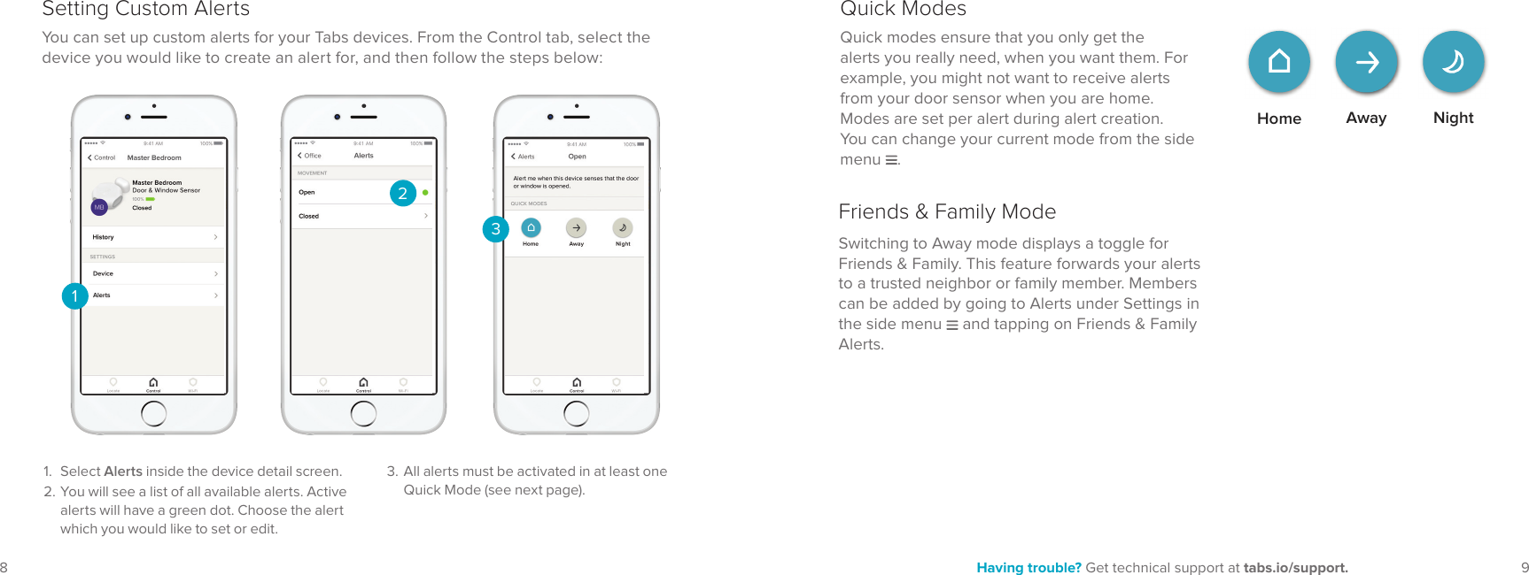 9Having trouble? Get technical support at tabs.io/support.8You can set up custom alerts for your Tabs devices. From the Control tab, select the device you would like to create an alert for, and then follow the steps below:231. Select Alerts inside the device detail screen.2. You will see a list of all available alerts. Active alerts will have a green dot. Choose the alert which you would like to set or edit.Setting Custom Alerts13. All alerts must be activated in at least one Quick Mode (see next page). Home NightAwayQuick modes ensure that you only get the alerts you really need, when you want them. For example, you might not want to receive alerts from your door sensor when you are home. Modes are set per alert during alert creation. You can change your current mode from the side menu .Quick ModesSwitching to Away mode displays a toggle for Friends & Family. This feature forwards your alerts to a trusted neighbor or family member. Members can be added by going to Alerts under Settings in the side menu and tapping on Friends & Family Alerts.Friends & Family Mode