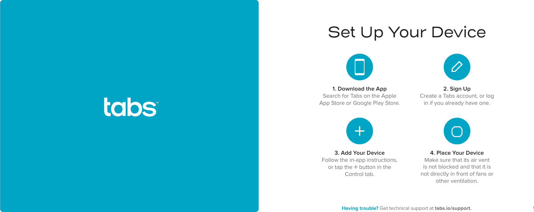 12 Having trouble? Get technical support at tabs.io/support.Set Up Your Device4. Place Your DeviceMake sure that its air vent is not blocked and that it is not directly in front of fans or other ventilation.1. Download the AppSearch for Tabs on the Apple App Store or Google Play Store.2. Sign UpCreate a Tabs account, or log in if you already have one.3. Add Your DeviceFollow the in-app instructions, or tap the     button in the Control tab.