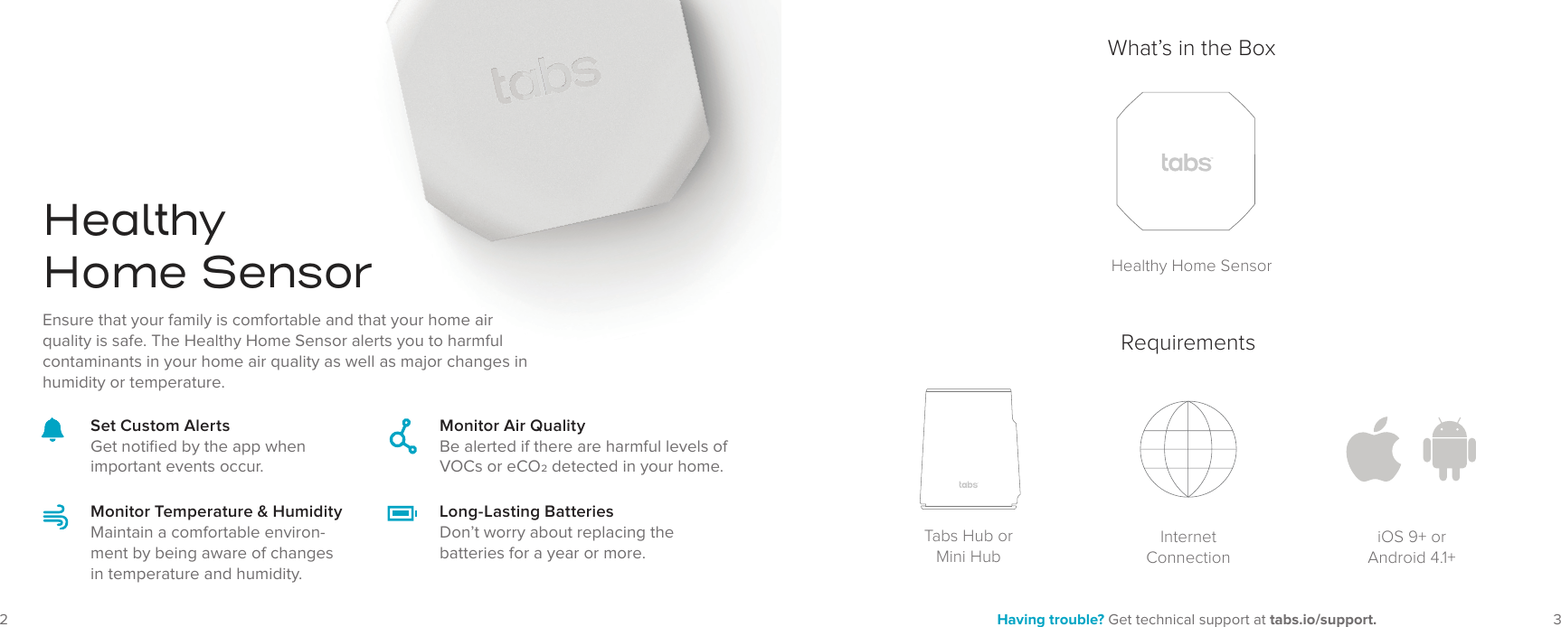 32 Having trouble? Get technical support at tabs.io/support.HealthyHome SensorMonitor Air QualityBe alerted if there are harmful levels of VOCs or eCO detected in your home.Monitor Temperature &amp; HumidityMaintain a comfortable environ-ment by being aware of changes in temperature and humidity.Long-Lasting BatteriesDon’t worry about replacing the batteries for a year or more.Set Custom AlertsGet notiﬁed by the app when important events occur.Ensure that your family is comfortable and that your home air quality is safe. The Healthy Home Sensor alerts you to harmful contaminants in your home air quality as well as major changes in humidity or temperature.What’s in the BoxHealthy Home SensorRequirementsTabs Hub or Mini HubInternet ConnectioniOS 9+ or Android 4.1+