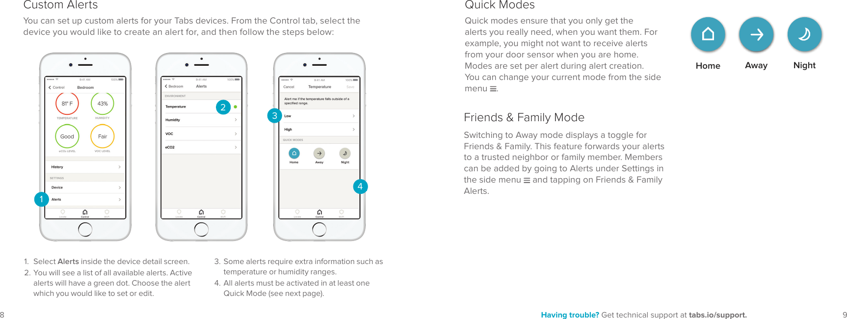 98 Having trouble? Get technical support at tabs.io/support.You can set up custom alerts for your Tabs devices. From the Control tab, select the device you would like to create an alert for, and then follow the steps below:2341.  Select Alerts inside the device detail screen.2. You will see a list of all available alerts. Active alerts will have a green dot. Choose the alert which you would like to set or edit.Custom Alerts13. Some alerts require extra information such as temperature or humidity ranges.4. All alerts must be activated in at least one Quick Mode (see next page).Home NightAwayQuick modes ensure that you only get the alerts you really need, when you want them. For example, you might not want to receive alerts from your door sensor when you are home. Modes are set per alert during alert creation. You can change your current mode from the side menu  .Quick ModesSwitching to Away mode displays a toggle for Friends &amp; Family. This feature forwards your alerts to a trusted neighbor or family member. Members can be added by going to Alerts under Settings in the side menu   and tapping on Friends &amp; Family Alerts.Friends &amp; Family Mode