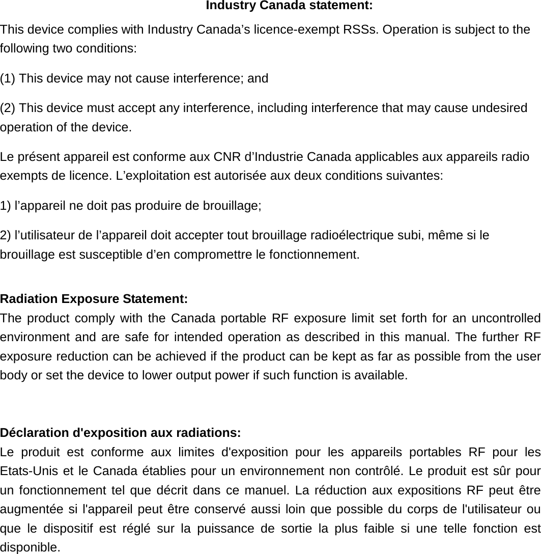 Industry Canada statement: This device complies with Industry Canada’s licence-exempt RSSs. Operation is subject to the following two conditions: (1) This device may not cause interference; and (2) This device must accept any interference, including interference that may cause undesired operation of the device. Le présent appareil est conforme aux CNR d’Industrie Canada applicables aux appareils radio exempts de licence. L’exploitation est autorisée aux deux conditions suivantes: 1) l’appareil ne doit pas produire de brouillage; 2) l’utilisateur de l’appareil doit accepter tout brouillage radioélectrique subi, même si le brouillage est susceptible d’en compromettre le fonctionnement. Radiation Exposure Statement: The product comply with the Canada portable RF exposure limit set forth for an uncontrolled environment and are safe for intended operation as described in this manual. The further RF exposure reduction can be achieved if the product can be kept as far as possible from the user body or set the device to lower output power if such function is available. Déclaration d'exposition aux radiations: Le produit est conforme aux limites d'exposition pour les appareils portables RF pour les Etats-Unis et le Canada établies pour un environnement non contrôlé. Le produit est sûr pour un fonctionnement tel que décrit dans ce manuel. La réduction aux expositions RF peut être augmentée si l'appareil peut être conservé aussi loin que possible du corps de l'utilisateur ou que le dispositif est réglé sur la puissance de sortie la plus faible si une telle fonction est disponible.