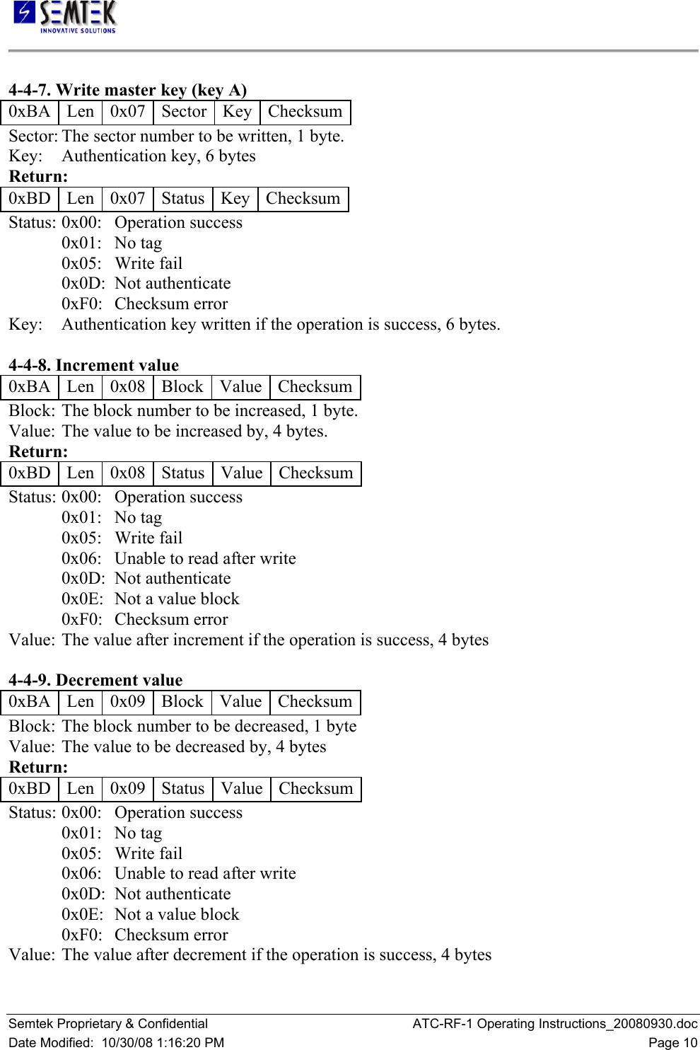   Semtek Proprietary &amp; Confidential  ATC-RF-1 Operating Instructions_20080930.doc Date Modified:  10/30/08 1:16:20 PM  Page 10  4-4-7. Write master key (key A)  0xBA   Len   0x07   Sector   Key   Checksum Sector: The sector number to be written, 1 byte.  Key:   Authentication key, 6 bytes  Return:  0xBD   Len   0x07   Status   Key   Checksum Status:  0x00:   Operation success  0x01:   No tag  0x05:   Write fail  0x0D:  Not authenticate  0xF0:   Checksum error  Key:   Authentication key written if the operation is success, 6 bytes.   4-4-8. Increment value  0xBA   Len   0x08   Block   Value  Checksum Block:  The block number to be increased, 1 byte.  Value:  The value to be increased by, 4 bytes.  Return:  0xBD   Len   0x08   Status   Value  Checksum Status:  0x00:   Operation success  0x01:   No tag  0x05:   Write fail  0x06:   Unable to read after write  0x0D:  Not authenticate  0x0E:  Not a value block  0xF0:   Checksum error  Value:  The value after increment if the operation is success, 4 bytes   4-4-9. Decrement value  0xBA   Len   0x09   Block   Value  Checksum Block:  The block number to be decreased, 1 byte  Value:  The value to be decreased by, 4 bytes  Return:  0xBD   Len   0x09   Status   Value  Checksum Status:  0x00:   Operation success  0x01:   No tag  0x05:   Write fail  0x06:   Unable to read after write  0x0D:  Not authenticate  0x0E:  Not a value block  0xF0:   Checksum error  Value:  The value after decrement if the operation is success, 4 bytes  