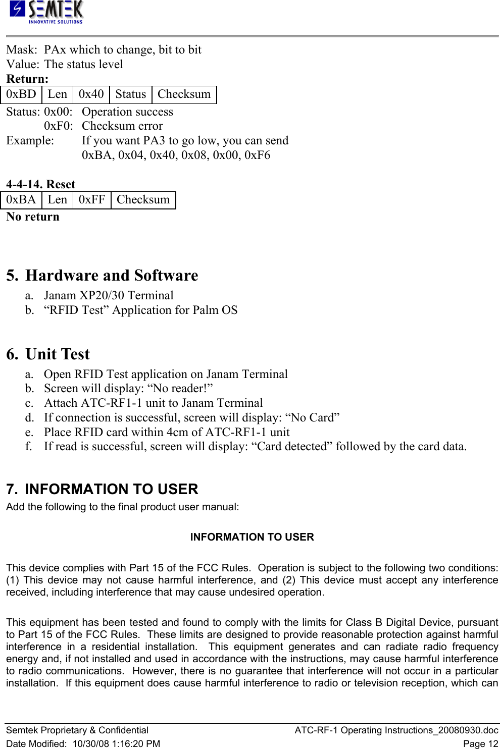   Semtek Proprietary &amp; Confidential  ATC-RF-1 Operating Instructions_20080930.doc Date Modified:  10/30/08 1:16:20 PM  Page 12 Mask:  PAx which to change, bit to bit  Value:  The status level  Return:  0xBD   Len   0x40   Status   Checksum Status:  0x00:   Operation success  0xF0:   Checksum error  Example:  If you want PA3 to go low, you can send  0xBA, 0x04, 0x40, 0x08, 0x00, 0xF6   4-4-14. Reset  0xBA   Len   0xFF   Checksum  No return    5. Hardware and Software a.  Janam XP20/30 Terminal b.  “RFID Test” Application for Palm OS   6. Unit Test a.  Open RFID Test application on Janam Terminal b. Screen will display: “No reader!”  c.  Attach ATC-RF1-1 unit to Janam Terminal d.  If connection is successful, screen will display: “No Card”  e.  Place RFID card within 4cm of ATC-RF1-1 unit f.  If read is successful, screen will display: “Card detected” followed by the card data.   7.  INFORMATION TO USER Add the following to the final product user manual:  INFORMATION TO USER  This device complies with Part 15 of the FCC Rules.  Operation is subject to the following two conditions:  (1) This device may not cause harmful interference, and (2) This device must accept any interference received, including interference that may cause undesired operation.  This equipment has been tested and found to comply with the limits for Class B Digital Device, pursuant to Part 15 of the FCC Rules.  These limits are designed to provide reasonable protection against harmful interference in a residential installation.  This equipment generates and can radiate radio frequency energy and, if not installed and used in accordance with the instructions, may cause harmful interference to radio communications.  However, there is no guarantee that interference will not occur in a particular installation.  If this equipment does cause harmful interference to radio or television reception, which can 