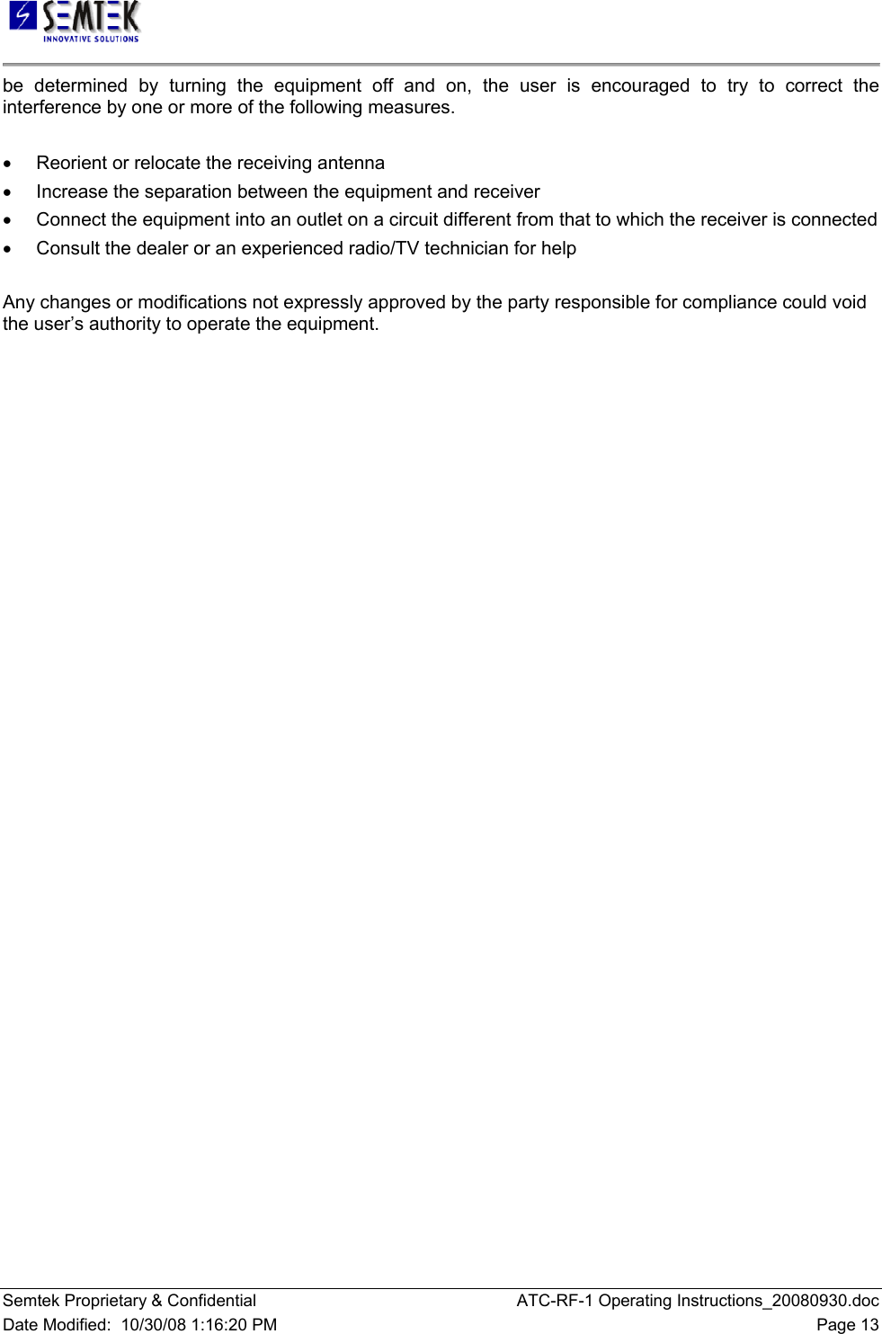   Semtek Proprietary &amp; Confidential  ATC-RF-1 Operating Instructions_20080930.doc Date Modified:  10/30/08 1:16:20 PM  Page 13 be determined by turning the equipment off and on, the user is encouraged to try to correct the interference by one or more of the following measures.  •  Reorient or relocate the receiving antenna •  Increase the separation between the equipment and receiver •  Connect the equipment into an outlet on a circuit different from that to which the receiver is connected •  Consult the dealer or an experienced radio/TV technician for help  Any changes or modifications not expressly approved by the party responsible for compliance could void the user’s authority to operate the equipment.  