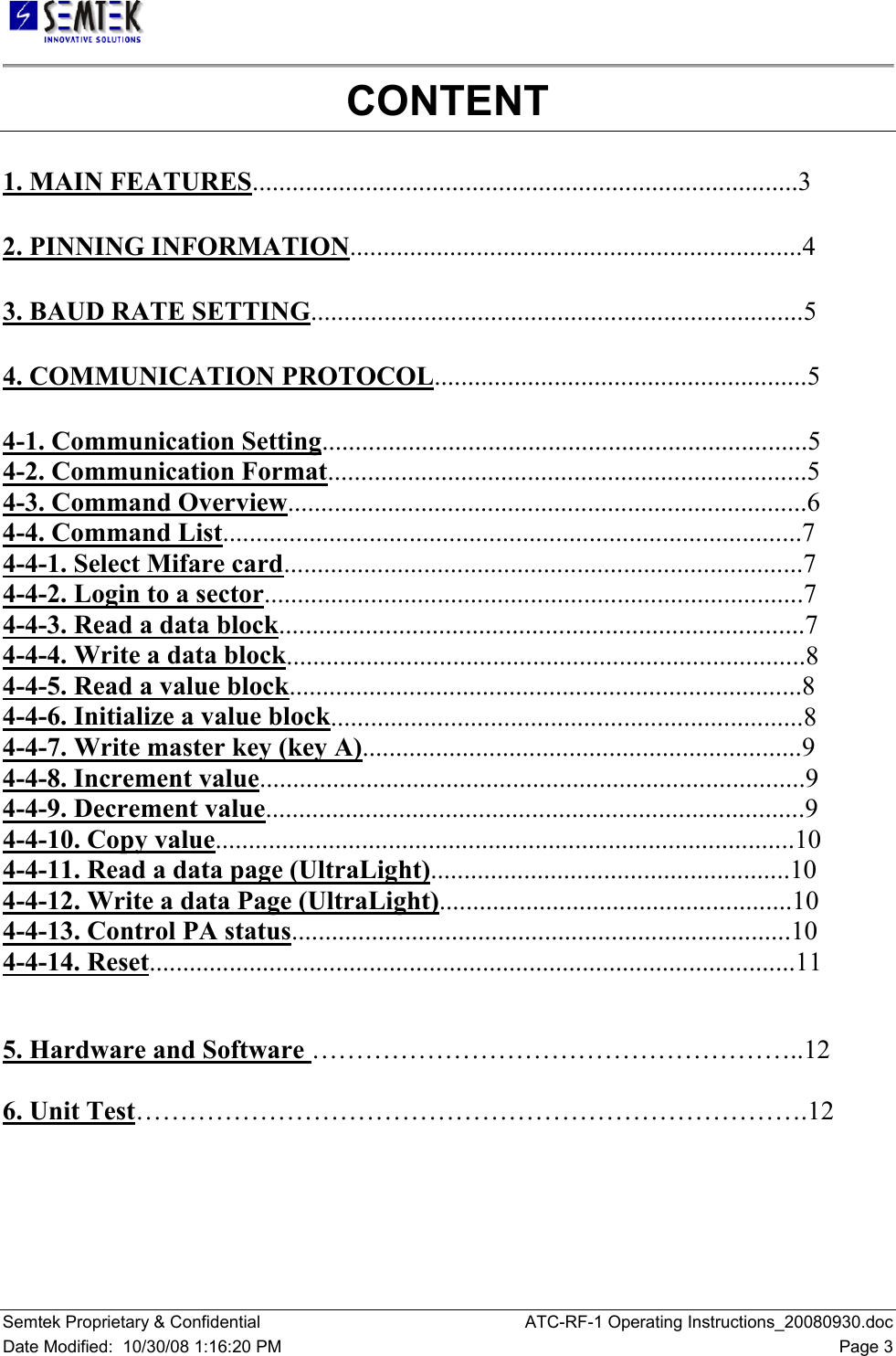   Semtek Proprietary &amp; Confidential  ATC-RF-1 Operating Instructions_20080930.doc Date Modified:  10/30/08 1:16:20 PM  Page 3 CONTENT 1. MAIN FEATURES..................................................................................3  2. PINNING INFORMATION....................................................................4  3. BAUD RATE SETTING..........................................................................5  4. COMMUNICATION PROTOCOL........................................................5  4-1. Communication Setting.........................................................................5  4-2. Communication Format........................................................................5  4-3. Command Overview..............................................................................6  4-4. Command List.......................................................................................7  4-4-1. Select Mifare card..............................................................................7  4-4-2. Login to a sector.................................................................................7  4-4-3. Read a data block...............................................................................7  4-4-4. Write a data block..............................................................................8  4-4-5. Read a value block.............................................................................8  4-4-6. Initialize a value block.......................................................................8  4-4-7. Write master key (key A)..................................................................9  4-4-8. Increment value..................................................................................9  4-4-9. Decrement value.................................................................................9  4-4-10. Copy value.......................................................................................10  4-4-11. Read a data page (UltraLight)......................................................10  4-4-12. Write a data Page (UltraLight).....................................................10  4-4-13. Control PA status...........................................................................10  4-4-14. Reset.................................................................................................11    5. Hardware and Software ………………………………………………..12  6. Unit Test………………………………………………………………….12