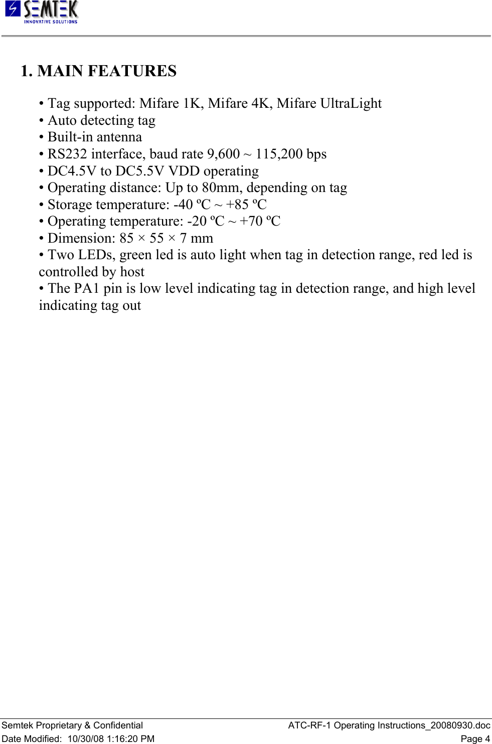   Semtek Proprietary &amp; Confidential  ATC-RF-1 Operating Instructions_20080930.doc Date Modified:  10/30/08 1:16:20 PM  Page 4     1. MAIN FEATURES     • Tag supported: Mifare 1K, Mifare 4K, Mifare UltraLight    • Auto detecting tag   • Built-in antenna    • RS232 interface, baud rate 9,600 ~ 115,200 bps    • DC4.5V to DC5.5V VDD operating    • Operating distance: Up to 80mm, depending on tag    • Storage temperature: -40 ºC ~ +85 ºC   • Operating temperature: -20 ºC ~ +70 ºC    • Dimension: 85 × 55 × 7 mm    • Two LEDs, green led is auto light when tag in detection range, red led is controlled by host    • The PA1 pin is low level indicating tag in detection range, and high level indicating tag out   