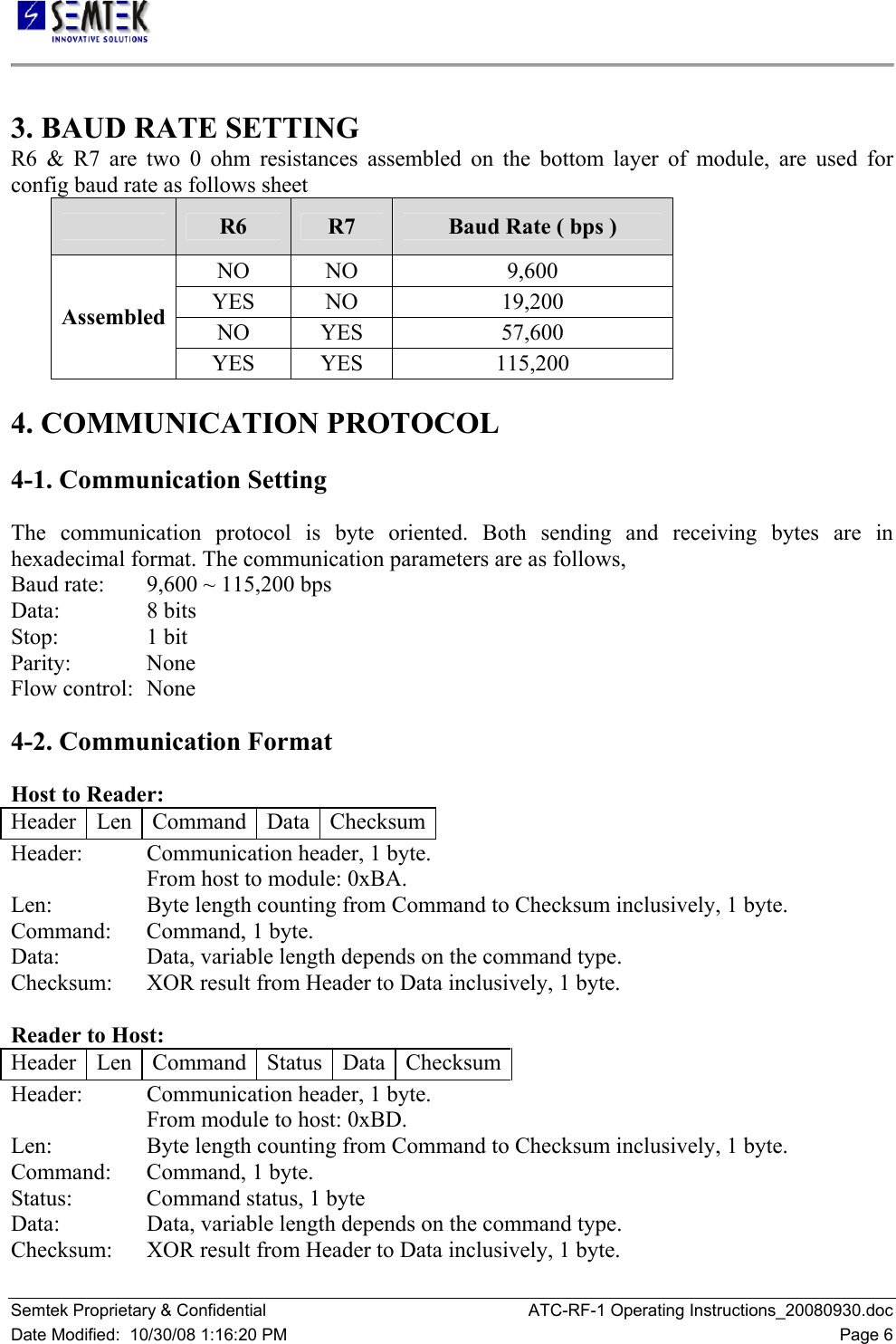   Semtek Proprietary &amp; Confidential  ATC-RF-1 Operating Instructions_20080930.doc Date Modified:  10/30/08 1:16:20 PM  Page 6  3. BAUD RATE SETTING  R6 &amp; R7 are two 0 ohm resistances assembled on the bottom layer of module, are used for config baud rate as follows sheet   R6 R7 Baud Rate ( bps )  NO   NO   9,600  YES   NO   19,200  NO   YES   57,600  Assembled  YES   YES   115,200   4. COMMUNICATION PROTOCOL  4-1. Communication Setting  The communication protocol is byte oriented. Both sending and receiving bytes are in hexadecimal format. The communication parameters are as follows,  Baud rate:   9,600 ~ 115,200 bps  Data:     8 bits  Stop:     1 bit  Parity:   None  Flow control:  None  4-2. Communication Format  Host to Reader:  Header   Len   Command   Data   Checksum Header:   Communication header, 1 byte.  From host to module: 0xBA.  Len:     Byte length counting from Command to Checksum inclusively, 1 byte.  Command:   Command, 1 byte.  Data:     Data, variable length depends on the command type.  Checksum:   XOR result from Header to Data inclusively, 1 byte.   Reader to Host:  Header   Len   Command   Status   Data  Checksum Header:   Communication header, 1 byte.  From module to host: 0xBD.  Len:     Byte length counting from Command to Checksum inclusively, 1 byte.  Command:   Command, 1 byte.  Status:    Command status, 1 byte  Data:     Data, variable length depends on the command type.  Checksum:   XOR result from Header to Data inclusively, 1 byte.  