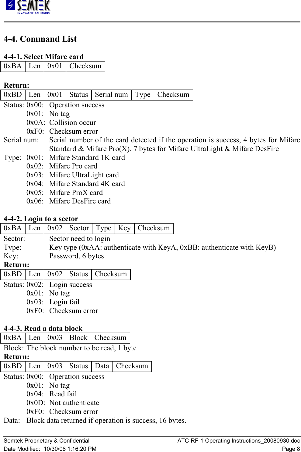   Semtek Proprietary &amp; Confidential  ATC-RF-1 Operating Instructions_20080930.doc Date Modified:  10/30/08 1:16:20 PM  Page 8 4-4. Command List  4-4-1. Select Mifare card  0xBA   Len   0x01   Checksum   Return:  0xBD   Len   0x01   Status   Serial num  Type  Checksum Status:  0x00:   Operation success  0x01:   No tag  0x0A:  Collision occur  0xF0:   Checksum error  Serial num:   Serial number of the card detected if the operation is success, 4 bytes for Mifare Standard &amp; Mifare Pro(X), 7 bytes for Mifare UltraLight &amp; Mifare DesFire  Type:  0x01:   Mifare Standard 1K card  0x02:   Mifare Pro card  0x03:   Mifare UltraLight card  0x04:   Mifare Standard 4K card  0x05:   Mifare ProX card  0x06:   Mifare DesFire card   4-4-2. Login to a sector  0xBA   Len   0x02   Sector   Type   Key  Checksum Sector:   Sector need to login  Type:     Key type (0xAA: authenticate with KeyA, 0xBB: authenticate with KeyB)  Key:     Password, 6 bytes  Return:  0xBD   Len   0x02   Status   Checksum Status:  0x02:   Login success  0x01:   No tag  0x03:   Login fail  0xF0:   Checksum error   4-4-3. Read a data block  0xBA   Len   0x03   Block   Checksum Block: The block number to be read, 1 byte  Return:  0xBD   Len   0x03   Status   Data   Checksum Status:  0x00:   Operation success  0x01:  No tag  0x04:   Read fail  0x0D:  Not authenticate  0xF0:   Checksum error  Data:   Block data returned if operation is success, 16 bytes.  