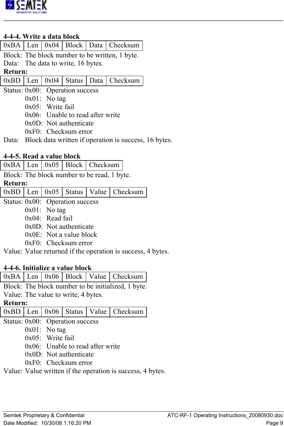   Semtek Proprietary &amp; Confidential  ATC-RF-1 Operating Instructions_20080930.doc Date Modified:  10/30/08 1:16:20 PM  Page 9  4-4-4. Write a data block  0xBA   Len   0x04   Block   Data   Checksum Block:  The block number to be written, 1 byte.  Data:   The data to write, 16 bytes.  Return:  0xBD   Len   0x04   Status   Data   Checksum Status:  0x00:   Operation success  0x01:   No tag  0x05:   Write fail  0x06:   Unable to read after write  0x0D:  Not authenticate  0xF0:   Checksum error  Data:   Block data written if operation is success, 16 bytes.   4-4-5. Read a value block  0xBA   Len   0x05   Block   Checksum Block:  The block number to be read, 1 byte.  Return:  0xBD   Len   0x05   Status   Value  Checksum Status:  0x00:   Operation success  0x01:   No tag  0x04:   Read fail  0x0D:  Not authenticate  0x0E:  Not a value block  0xF0:   Checksum error  Value:  Value returned if the operation is success, 4 bytes.   4-4-6. Initialize a value block  0xBA   Len   0x06   Block   Value  Checksum Block:  The block number to be initialized, 1 byte.  Value:  The value to write, 4 bytes.  Return:  0xBD   Len   0x06   Status   Value  Checksum Status:  0x00:   Operation success  0x01:   No tag  0x05:   Write fail  0x06:   Unable to read after write  0x0D:  Not authenticate  0xF0:   Checksum error  Value:  Value written if the operation is success, 4 bytes.  