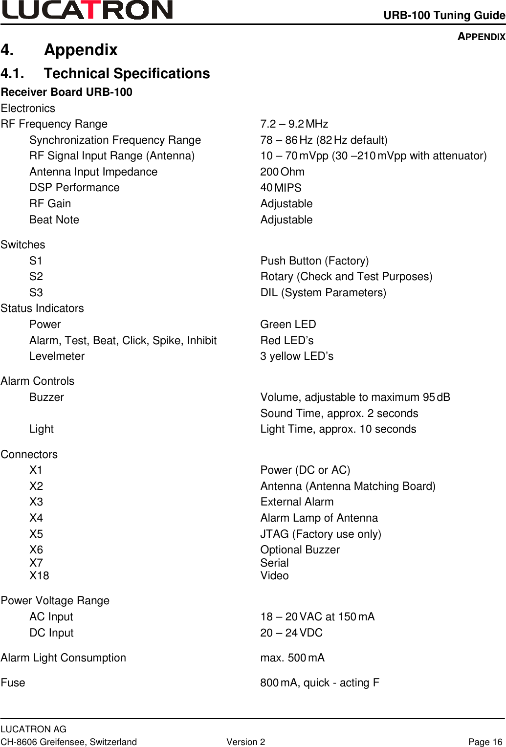    URB-100 Tuning Guide  LUCATRON AG CH-8606 Greifensee, Switzerland  Version 2  Page 16 4. Appendix 4.1. Technical Specifications Receiver Board URB-100 Electronics RF Frequency Range  7.2 – 9.2 MHz Synchronization Frequency Range  78 – 86 Hz (82 Hz default) RF Signal Input Range (Antenna)  10 – 70 mVpp (30 –210 mVpp with attenuator) Antenna Input Impedance  200 Ohm DSP Performance  40 MIPS RF Gain  Adjustable Beat Note  Adjustable Switches S1 Push Button (Factory) S2  Rotary (Check and Test Purposes) S3  DIL (System Parameters) Status Indicators Power Green LED Alarm, Test, Beat, Click, Spike, Inhibit  Red LED’s Levelmeter  3 yellow LED’s Alarm Controls Buzzer  Volume, adjustable to maximum 95 dB   Sound Time, approx. 2 seconds Light  Light Time, approx. 10 seconds Connectors  X1  Power (DC or AC) X2  Antenna (Antenna Matching Board) X3 External Alarm X4  Alarm Lamp of Antenna X5  JTAG (Factory use only) X6 Optional Buzzer X7 Serial X18 Video Power Voltage Range AC Input  18 – 20 VAC at 150 mA DC Input  20 – 24 VDC Alarm Light Consumption  max. 500 mA Fuse 800 mA, quick - acting F APPENDIX 