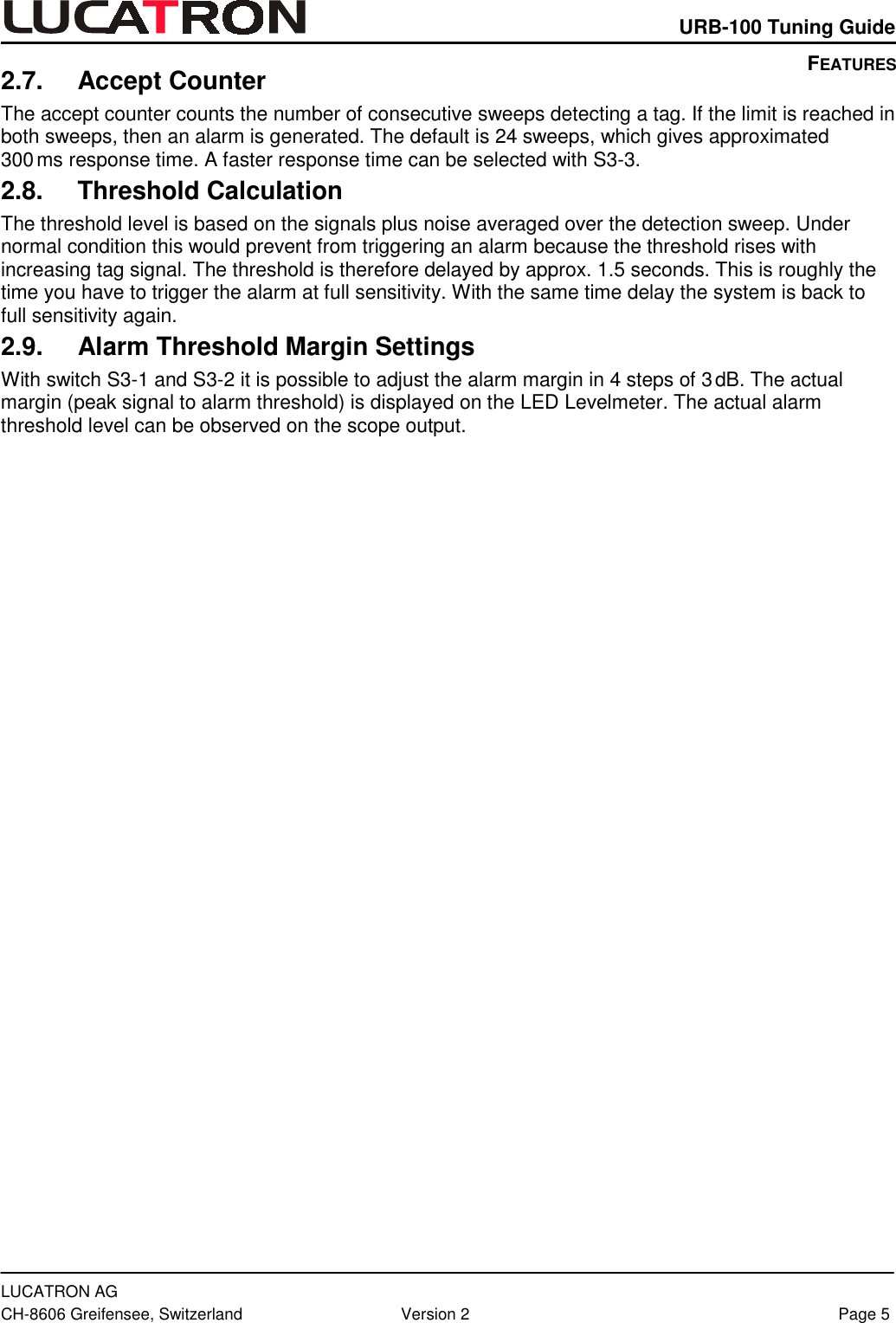    URB-100 Tuning Guide  LUCATRON AG CH-8606 Greifensee, Switzerland  Version 2  Page 5 2.7. Accept Counter The accept counter counts the number of consecutive sweeps detecting a tag. If the limit is reached in both sweeps, then an alarm is generated. The default is 24 sweeps, which gives approximated  300 ms response time. A faster response time can be selected with S3-3. 2.8. Threshold Calculation The threshold level is based on the signals plus noise averaged over the detection sweep. Under normal condition this would prevent from triggering an alarm because the threshold rises with increasing tag signal. The threshold is therefore delayed by approx. 1.5 seconds. This is roughly the time you have to trigger the alarm at full sensitivity. With the same time delay the system is back to full sensitivity again. 2.9.  Alarm Threshold Margin Settings With switch S3-1 and S3-2 it is possible to adjust the alarm margin in 4 steps of 3 dB. The actual margin (peak signal to alarm threshold) is displayed on the LED Levelmeter. The actual alarm threshold level can be observed on the scope output.   FEATURES 