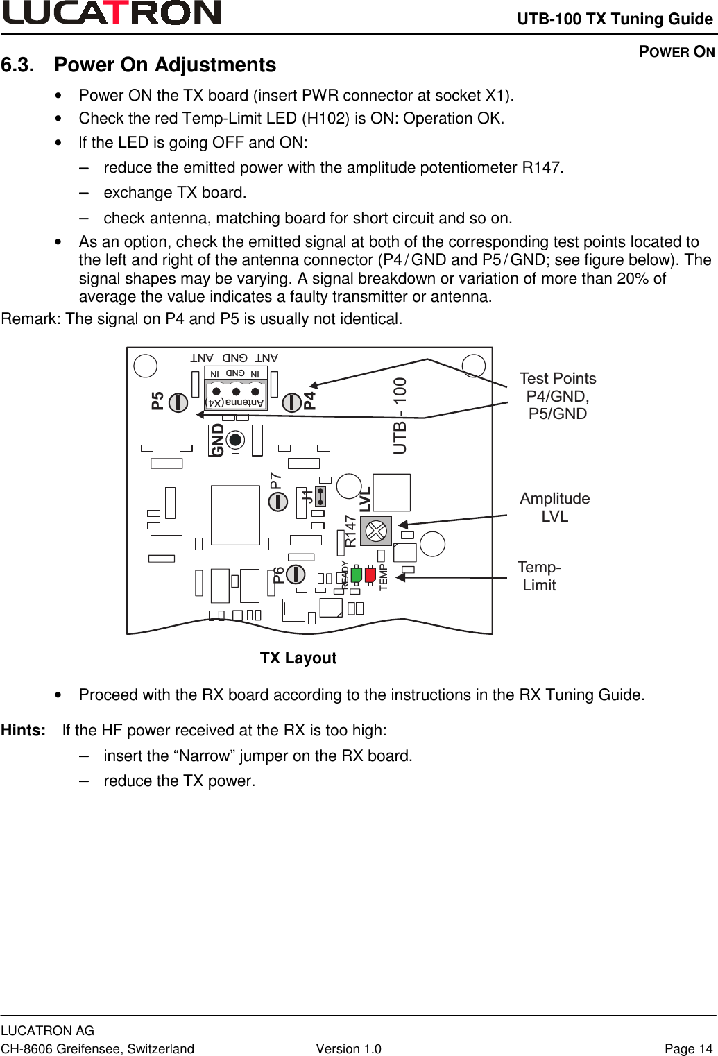    UTB-100 TX Tuning Guide LUCATRON AG CH-8606 Greifensee, Switzerland  Version 1.0  Page 14 6.3. Power On Adjustments  •  Power ON the TX board (insert PWR connector at socket X1).  •  Check the red Temp-Limit LED (H102) is ON: Operation OK.  •  lf the LED is going OFF and ON:  −−−−    reduce the emitted power with the amplitude potentiometer R147. −−−−    exchange TX board.  −−−−    check antenna, matching board for short circuit and so on.  •  As an option, check the emitted signal at both of the corresponding test points located to the left and right of the antenna connector (P4 / GND and P5 / GND; see figure below). The signal shapes may be varying. A signal breakdown or variation of more than 20% of average the value indicates a faulty transmitter or antenna.  Remark: The signal on P4 and P5 is usually not identical.  AmplitudeLVLP6 P7GNDP5P4R147LVLJ1IN GND INAntenna(X4)ANTANT GNDTEMPREADYUTB - 100Test PointsP4/GND,P5/GNDTemp-Limit TX Layout •  Proceed with the RX board according to the instructions in the RX Tuning Guide.  Hints:    lf the HF power received at the RX is too high: −−−−    insert the “Narrow” jumper on the RX board. −−−−    reduce the TX power.  POWER ON 
